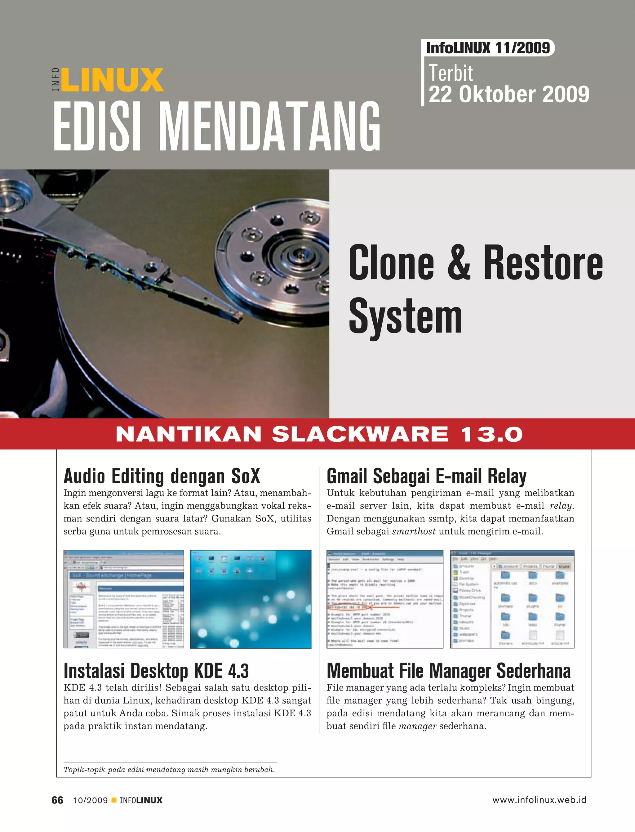 InfoLINUX 11/2009
                                                                                    Terbit
                                                                                    22 Oktober 2009

EDISI MENDATANG
                                                                   Clone & Restore
                                                                   System

                  NANTIKAN SLACKWARE 13.0
     Audio Editing dengan SoX                                  Gmail Sebagai E-mail Relay
     Ingin mengonversi lagu ke format lain? Atau, menambah-    Untuk kebutuhan pengiriman e-mail yang melibatkan
     kan efek suara? Atau, ingin menggabungkan vokal reka-     e-mail server lain, kita dapat membuat e-mail relay.
     man sendiri dengan suara latar? Gunakan SoX, utilitas     Dengan menggunakan ssmtp, kita dapat memanfaatkan
     serba guna untuk pemrosesan suara.                        Gmail sebagai smarthost untuk mengirim e-mail.




     Instalasi Desktop KDE 4.3                                 Membuat File Manager Sederhana
     KDE 4.3 telah dirilis! Sebagai salah satu desktop pili-   File manager yang ada terlalu kompleks? Ingin membuat
     han di dunia Linux, kehadiran desktop KDE 4.3 sangat      ﬁle manager yang lebih sederhana? Tak usah bingung,
     patut untuk Anda coba. Simak proses instalasi KDE 4.3     pada edisi mendatang kita akan merancang dan mem-
     pada praktik instan mendatang.                            buat sendiri ﬁle manager sederhana.



     Topik-topik pada edisi mendatang masih mungkin berubah.



66     10/2009     INFOLINUX                                                                      www.infolinux.web.id
 