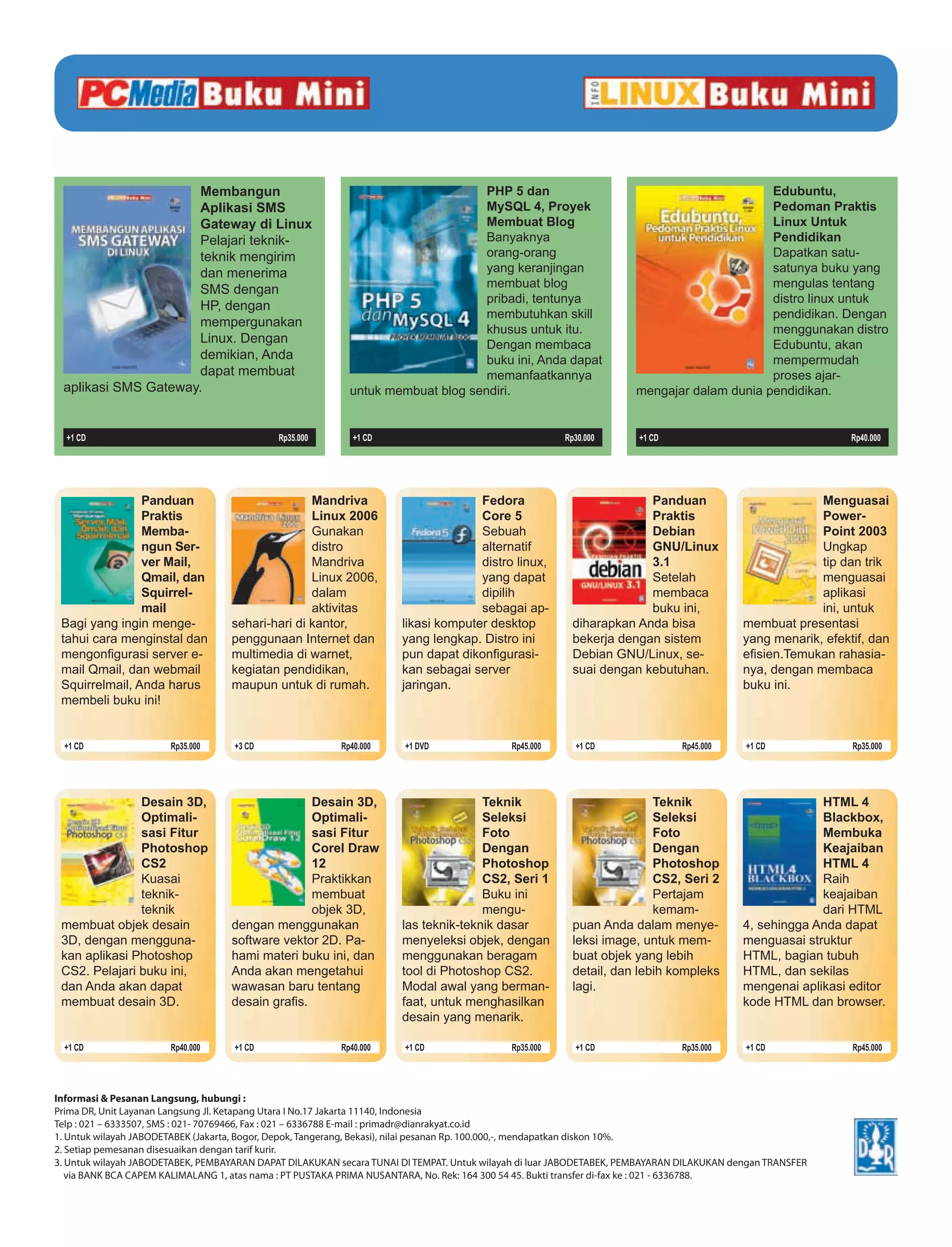 Membangun                                                   PHP 5 dan                                                 Edubuntu,
                     Aplikasi SMS                                                MySQL 4, Proyek                                           Pedoman Praktis
                     Gateway di Linux                                            Membuat Blog                                              Linux Untuk
                     Pelajari teknik-                                            Banyaknya                                                 Pendidikan
                     teknik mengirim                                             orang-orang                                               Dapatkan satu-
                     dan menerima                                                yang keranjingan                                          satunya buku yang
                     SMS dengan                                                  membuat blog                                              mengulas tentang
                                                                                 pribadi, tentunya                                         distro linux untuk
                     HP, dengan
                                                                                 membutuhkan skill                                         pendidikan. Dengan
                     mempergunakan
                                                                                 khusus untuk itu.                                         menggunakan distro
                     Linux. Dengan                                               Dengan membaca                                            Edubuntu, akan
                     demikian, Anda                                              buku ini, Anda dapat                                      mempermudah
                     dapat membuat                                               memanfaatkannya                                           proses ajar-
 aplikasi SMS Gateway.                                     untuk membuat blog sendiri.                               mengajar dalam dunia pendidikan.


  +1 CD                                      Rp35.000       +1 CD                                      Rp30.000       +1 CD                                   Rp40.000




                Panduan                           Mandriva                          Fedora                            Panduan                           Menguasai
                Praktis                           Linux 2006                        Core 5                            Praktis                           Power-
                Memba-                            Gunakan                           Sebuah                            Debian                            Point 2003
                ngun Ser-                         distro                            alternatif                        GNU/Linux                         Ungkap
                ver Mail,                         Mandriva                          distro linux,                     3.1                               tip dan trik
                Qmail, dan                        Linux 2006,                       yang dapat                        Setelah                           menguasai
                Squirrel-                         dalam                             dipilih                           membaca                           aplikasi
                mail                              aktivitas                         sebagai ap-                       buku ini,                         ini, untuk
 Bagi yang ingin menge-            sehari-hari di kantor,             likasi komputer desktop            diharapkan Anda bisa              membuat presentasi
 tahui cara menginstal dan         penggunaan Internet dan            yang lengkap. Distro ini           bekerja dengan sistem             yang menarik, efektif, dan
 mengonﬁgurasi server e-           multimedia di warnet,              pun dapat dikonﬁgurasi-            Debian GNU/Linux, se-             eﬁsien.Temukan rahasia-
 mail Qmail, dan webmail           kegiatan pendidikan,               kan sebagai server                 suai dengan kebutuhan.            nya, dengan membaca
 Squirrelmail, Anda harus          maupun untuk di rumah.             jaringan.                                                            buku ini.
 membeli buku ini!


  +1 CD                Rp35.000     +3 CD                Rp40.000     +1 DVD                Rp45.000     +1 CD                Rp45.000     +1 CD              Rp35.000




               Desain 3D,                        Desain 3D,                          Teknik                             Teknik                          HTML 4
               Optimali-                         Optimali-                           Seleksi                            Seleksi                         Blackbox,
               sasi Fitur                        sasi Fitur                          Foto                               Foto                            Membuka
               Photoshop                         Corel Draw                          Dengan                             Dengan                          Keajaiban
               CS2                               12                                  Photoshop                          Photoshop                       HTML 4
               Kuasai                            Praktikkan                          CS2, Seri 1                        CS2, Seri 2                     Raih
               teknik-                           membuat                             Buku ini                           Pertajam                        keajaiban
               teknik                            objek 3D,                           mengu-                             kemam-                          dari HTML
 membuat objek desain              dengan menggunakan                 las teknik-teknik dasar            puan Anda dalam menye-            4, sehingga Anda dapat
 3D, dengan mengguna-              software vektor 2D. Pa-            menyeleksi objek, dengan           leksi image, untuk mem-           menguasai struktur
 kan aplikasi Photoshop            hami materi buku ini, dan          menggunakan beragam                buat objek yang lebih             HTML, bagian tubuh
 CS2. Pelajari buku ini,           Anda akan mengetahui               tool di Photoshop CS2.             detail, dan lebih kompleks        HTML, dan sekilas
 dan Anda akan dapat               wawasan baru tentang               Modal awal yang berman-            lagi.                             mengenai aplikasi editor
 membuat desain 3D.                desain graﬁs.                      faat, untuk menghasilkan                                             kode HTML dan browser.
                                                                      desain yang menarik.

  +1 CD                Rp40.000     +1 CD                Rp40.000     +1 CD                 Rp35.000     +1 CD                Rp35.000     +1 CD              Rp45.000




Informasi & Pesanan Langsung, hubungi :
Prima DR, Unit Layanan Langsung Jl. Ketapang Utara I No.17 Jakarta 11140, Indonesia
Telp : 021 – 6333507, SMS : 021- 70769466, Fax : 021 – 6336788 E-mail : primadr@dianrakyat.co.id
1. Untuk wilayah JABODETABEK (Jakarta, Bogor, Depok, Tangerang, Bekasi), nilai pesanan Rp. 100.000,-, mendapatkan diskon 10%.
2. Setiap pemesanan disesuaikan dengan tarif kurir.
3. Untuk wilayah JABODETABEK, PEMBAYARAN DAPAT DILAKUKAN secara TUNAI DI TEMPAT. Untuk wilayah di luar JABODETABEK, PEMBAYARAN DILAKUKAN dengan TRANSFER
   via BANK BCA CAPEM KALIMALANG 1, atas nama : PT PUSTAKA PRIMA NUSANTARA, No. Rek: 164 300 54 45. Bukti transfer di-fax ke : 021 - 6336788.
 