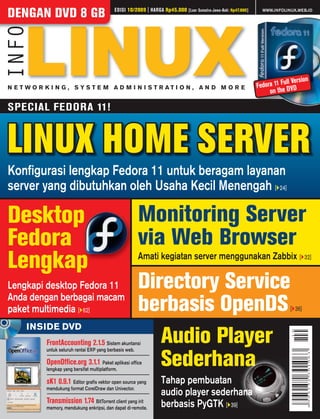 EDISI 10/2009 | HARGA Rp45.000                                          WWW.INFOLINUX.WEB.ID
DENGAN DVD 8 GB                                                             [Luar Sumatra-Jawa-Bali: Rp47.000]




                                                                                                                             ll Version
N E T WO R K I N G , SYS T E M A D M I N I S T R AT I O N , A N D M O R E                                        Fedora 11 FuDVD
                                                                                                                      on the

SPECIAL FEDORA 11!


LINUX HOME SERVER
Konﬁgurasi lengkap Fedora 11 untuk beragam layanan
server yang dibutuhkan oleh Usaha Kecil Menengah [ 24]

Desktop                                               Monitoring Server
Fedora                                                via Web Browser
Lengkap                                               Amati kegiatan server menggunakan Zabbix [                                       32]



Lengkapi desktop Fedora 11                            Directory Service
Anda dengan berbagai macam
paket multimedia [ 62]                                berbasis OpenDS                                                          [ 36]

     INSIDE DVD
           FrontAccounting 2.1.5 Sistem akuntansi
           untuk seluruh rantai ERP yang berbasis web.
                                                         Audio Player
           OpenOfﬁce.org 3.1.1 Paket aplikasi ofﬁce
           lengkap yang bersifat multiplatform.
                                                         Sederhana
           sK1 0.9.1 Editor graﬁs vektor open source yang     Tahap pembuatan
           mendukung format CorelDraw dan Univector.
                                                              audio player sederhana
           Transmission 1.74 BitTorrent client yang irit      berbasis PyGTK [ 39]
           memory, mendukung enkripsi, dan dapat di-remote.
 