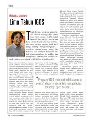 OPINI
                                                                               Microsoft Office dengan OpenOf
                                                                               fice saja atau ada strategi lain yang
                                                                               perlu dikembang luaskan secara
 Michael S. Sunggiardi                                                         bertahap? Stigma cukup mengubah
                                                                               penggunaan       program     berbasis



 Lima Tahun IGOS                                                               perkantoran seperti Office memang
                                                                               masih sangat lengket di komunitas,
                                                                               dan pada kenyataannya, untuk tiga
                                                                               aplikasi saja; pengolah angka, peng
                                                                               olah data, dan pengolah kata,
                                                                               semua pihak masih mendapatkan




                            T
                          idak terasa, program pemerin                         berbagai kesulitan dan ketidaknya
                                                                               manan dalam pemanfaatannya.
                          tah dalam menggiatkan gera                              Sebetulnya, pemanfaatan kom
                          kan open source IGOS sudah                           ponen Microsoft DirecX menjadi
                          berusia lima tahun. Dan angka                        salah satu barrier to entry peng
                                                                               guna open source, atau sistem ope
                    lima tahun dalam kehidupan manu                            rasi Linux ke dalam dunia yang
                    sia, sama dengan dengan anak kecil                         sudah terbiasa dilakukan sebagian
                    yang sedang mungil-mungilnya –                             besar pengguna komputer di Indo
                                                                               nesia. Banyak warnet yang belum
                    membuat gemas semua orang, dan                             menggeser aplikasinya ke Linux,
                    bahkan bisa menjadi komoditi un                            karena pada saat ini aplikasi game
                    tuk dipertontonkan ke publik jika                          network yang paling populer be
                                                                               kerjanya di Microsoft Windows se
                    mempunyai kemampuan berbeda, se                            hingga     menyusutkan      semangat
 perti misalnya penyanyi, pelukis atau pemain musik.                           para pelajar atau pelanggan warnet
                                                                               untuk menjalankan program di
 Upaya untuk menyukseskan program         departemen untuk menganggar          atas sistem operasi yang berbasis
 IGOS sebetulnya sudah berkali-kali       kan program sosialisasi IGOS,        open source.
 dilakukan, tetapi kemampuan masya        sekaligus menentukan arah peng          Pemanfaatan aplikasi untuk
 rakat untuk menyerap program yang        gunaan yang dimaksud dengan          dipakai secara bersama-sama di
 sangat penuh tantangan ini kecil         program IGOS. Program IGOS           dalam        jaringan      komputer
 sekali. Apalagi tidak adanya duku        memberi keleluasaan ke seluruh       (aplikasi berbasis web), sepertinya
 ngan yang all out dari dunia pendi       departemen untuk mengadaptasi        sudah menggeser ke penggunaan
 dikan, sehingga siswa-siswi yang
 baru lulus sekolah tidak dibekali oleh
 kemampuan mengolah data dengan
 teknologi open source, tetapi masih
                                           “Program IGOS memberi keleluasaan ke
 berkaitan    dengan     satu   merek
                                           seluruh departemen untuk mengadaptasi
                                                   teknologi open source...„
 dominan yang menguasai sejak
 duduk di bangku sekolah yang paling
 dasar.
    Pemerintah yang dalam hal ini
 sudah berupaya dengan seluruh            teknologi open source yang ter       aplikasi Open Source, seperti
 kemampuannya, belum mampu                sedia di masyarakat, dan dengan      LAMP (Linux, Apache web server,
 secara optimal mendorong selu            bantuan komunitas atau AOSI          MySQL untuk pengolahan data
 ruh komunitas untuk dapat me             (Asosiasi Open Source Indonesia)     base, dan PHP untuk pembuatan
 manfaatkan teknologi yang dice-          diharapkan program tersebut dapat    aplikasi) dan peranti lunak yang
 tuskan oleh tulisan Eric Raymond         berjalan dengan lebih lancar.        sesuai dengan kebutuhan kita.
 di tahun 1997 dengan judul The              Apa saja yang tercakup dalam      Alasan     menggunakan      LAMP
 Cathedral      and    the    Bazaar.     program IGOS secara umum, juga       adalah biaya      lisensinya yang
 Ketidaksuksesan program ini ter          merupakan satu pertanyaan yang       relatif nol rupiah, dan sudah
 letak pada kemampuan pemerin             sulit dijawab oleh berbagai pihak.   banyak anak muda yang mengua
 tah, dalam hal ini masing-masing         Apakah cukup dengan mengganti        sainya.


12   12/2009   INFOLINUX                                                                           www.infolinux.web.id
 