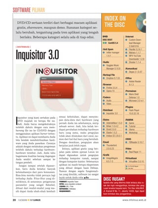 SOFTWARE PILIHAN
                                                                                       INDEX ON
      DVD/CD sertaan terdiri dari berbagai macam aplikasi
      gratis, shareware, maupun demo. Susunan kategori se-
                                                                                       THE DISC
     lalu berubah, tergantung pada tren aplikasi yang tengah
        berlaku. Beberapa kategori selalu ada di tiap edisi.                         DVD                        /Internet
                                                                                     DISC BOOT                      Custom Down-
                                                                                           CentOS 5.4               load Manager
     [ DISTRIBUSI ]                                                                                                 2.5b91016
                                                                                     /Anti Spam                     Filezilla 3.2.8.1


     Inquisitor 3.0                                                                      milter manager
                                                                                         1.4.1

                                                                                     /Audio
                                                                                                                    Mahara 1.1.7
                                                                                                                    MP4 YouTube
                                                                                                                    Downloader 1.2.9
                                                                                                                    Shooter 1.1.4
                                                                                        Goggles Music
                                                                                        Manager 0.10.9          /Komunikasi
                                                                                                                   Skype 2.1.0.47
                                                                                     /Berbagi File
                                                                                         Dropbox 0.7.53         /Office
                                                                                                                    Adobe Reader
                                                                                     /Browser                       9.1.3
                                                                                         Firefox 3.5.4
                                                                                         Opera 10               /Permainan
                                                                                                                    Mario Shell
                                                                                     /Codecs                        Defense 1.0
                                                                                        Audio                       Microwar 2.0 rc1
                                                                                        Video
                                                                                                                /Plugins
                                                                                     /Distribusi                    Flash Player
                                                                                         Inquisitor 3.0             10.0.32.18
       nquisitor yang kami sertakan pada    sesuai kebutuhan, dapat menyim-


     I DVD majalah ini berupa ﬁle iso.
       Jadi, Anda harus mengekstraknya
     terlebih dahulu dengan cara mem-
                                            pan data-data dari hardware yang
                                            pernah Anda tes sebelumnya, mirip
                                            sebuah server. Jadi, bila kelak ter-
                                            dapat perubahan terhadap hardware
                                                                                     /Distro
                                                                                         AsteriskNow 1.5.0
                                                                                         Briker 1.0.4.2
                                                                                         Druid 2.0.0
                                                                                                                /RUBRIK
                                                                                                                   Game
                                                                                                                   Tutorial
                                                                                                                   Utama
     burning ﬁle iso ke CD/DVD dengan
     menggunakan aplikasi burner terten-    baru yang sama, maka pengujian               Elastix 1.5.2             Workshop
     tu. Aplikasi ini dapat membantu Anda   tidak akan dilakukan dari awal, na-          trixbox CE 2.8.0.1
     bila hendak mendistribusikan hard-     mun dari hal-hal baru yang berubah.                                 /Utiliti
     ware yang Anda pasarkan. Caranya       Dengan demikian, pengujian akan          /Email                          FBReader 0.10.7
     adalah dengan melakukan pengetesan     berjalan jauh lebih cepat.                  Thunderbird
     terlebih dahulu terhadap hardware-        Intinya, aplikasi gratis yang ber-       2.0.0.23                /Video
     hardware tersebut. Jadi, Anda tahu     jalan pada sistem operasi Linux ini                                     Real Player 11
     bagaimana kualitas barang dagangan     dapat digunakan untuk pengujian          /Grafik
     Anda sendiri sebelum sampai ke         terhadap komputer rumah, sampai              ImageMagick            /Virtualisasi
     tangan pembeli.                        dengan komputer kantor. Sebenarnya           6.5.7-3                     VirtualBox 3.0.10
        Jangan sampai setelah dipasar-      aplikasi ini masih berupa eksperimen
                                                                                                                  : On The DVD Regular

     kan, baru Anda ketahui banyak          yang dibuat dengan basis Debian.                                      : Disc Boot


     kelemahannya dari para konsumen.       Namun dengan segala fungsionali-
     Bisa-bisa mereka tidak percaya lagi    tas yang dimiliki, software ini sangat
                                            layak untuk Anda coba. Su
     terhadap Anda. Fitur-ﬁtur yang di-
     milikinya, di antaranya: pengaturan    PEMBUAT: Inquisitor Team
                                                                                     DISC RUSAK?
                                                                                     Apabila disc yang diterima tidak terbaca atau ru-
                                            SITUS: www.inquisitor.ru/about
     parameter yang sangat ﬂeksibel,                                                 sak dan ingin menggantinya, kirimkan disc yang
                                            LISENSI: GPL / Free
     dibuat dari modul-modul yang ma-       DEPEDENSI: X Window                      rusak tersebut kepada kami, Tim Disc InfoLINUX,
     sih dapat Anda ubah-ubah kembali       REQUIREMENT: -                           Jl. Kramat IV No. 11, Jakarta 10430. Agar dapat
                                                                                     kami kirimkan disc penggantinya.

20       12/2009   INFOLINUX                                                                                  www.infolinux.web.id
 