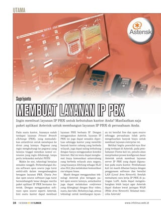 UTAMA




     Supriyanto

     MEMBUAT LAYANAN IP PBX
     Ingin membuat layanan IP PBX untuk kebutuhan kantor Anda? Manfaatkan saja
     paket aplikasi Asterisk untuk membangun layanan IP PBX di perusahaan Anda.

     Pada suatu kantor, biasanya sudah      layanan PBX berbasis IP. Dengan         an ini bersifat free dan open source
     terdapat layanan Private Branch        menggunakan Asterisk, layanan IP        sehingga perusahaan tidak perlu
     eXchange (PBX), yang memudah-          PBX ini juga dapat semakin diper-       mengeluarkan banyak biaya untuk
     kan antardivisi untuk menelepon ke     luas sehingga kantor yang memiliki      membuat layanan enterprise ini.
     divisi yang lainnya. Pegawai yang      banyak kantor cabang yang berbeda          Melihat begitu powerful-nya ﬁtur
     ingin menghubungi ke pegawai yang      wilayah, juga dapat saling terhubung    yang terdapat di Asterisk, pada pem-
     lainnya tinggal menekan nomor ex-      dengan hanya menggunakan koneksi        bahasan Utama kali ini, penulis akan
     tension yang ingin dihubungi, tanpa    Internet. Hal ini tentu dapat menghe-   menjelaskan proses konﬁgurasi dasar
     perlu terkoneksi melalui PSTN.         mat biaya komunikasi antarcabang        Asterisk untuk membuat layanan
        Makin ke sini, teknologi berjalan   yang berbeda wilayah atau negara,       server IP PBX yang dapat diguna-
     semakin canggih. Perkembangan du-      yang biasanya dihitung sebagai SLJJ     kan pada suatu kantor. Pembahasan
     nia software open source juga turut    atau SLI jika melakukan komunikasi      kali ini masih dibatasi hanya dengan
     ambil-alih dalam mengembangkan         via telepon biasa.                      penggunaan software dan bersifat
     beragam layanan PBX. Dunia free           Masih dengan menggunakan tek-        LAN (Local Area Network). Setelah
     dan open source software juga turut    nologi Asterisk plus beragam pa-        memahami cara kerja IP PBX di ja-
     bersumbangsih besar dengan merilis     ket open source lainnya, antarkantor    ringan LAN, Anda dapat mengem-
     paket aplikasi IP PBX bernama As-      juga dapat melakukan conference         bangkan lebih lanjut agar Asterisk
     terisk. Dengan menggunakan soft-       yang dilengkapi dengan ﬁtur video,      dapat diakses lewat jaringan WAN
     ware open source seperti Asterisk,     suara, dan teks. Hebatnya lagi, semua   (Wide Area Network). Selamat men-
     kini suatu kantor dapat membuat        teknologi untuk membangun layan-        coba Asterisk!


24     12/2009   INFOLINUX                                                                           www.infolinux.web.id
 