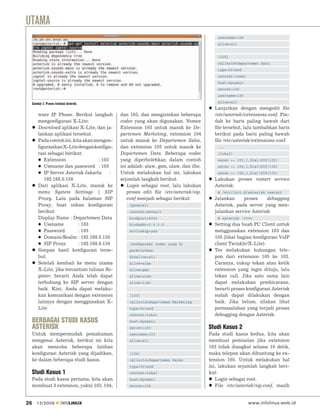UTAMA
                                                                                              username=104
                                                                                              allow=all


                                                                                              [105]
                                                                                              callerid=Departemen Data
                                                                                              type=friend
                                                                                              context=lokal
                                                                                              host=dynamic
                                                                                              secret=105
                                                                                              username=105

     Gambar 2. Proses instalasi Asterisk.                                                     allow=all
                                                                                            Lanjutkan dengan mengedit ﬁle
         ware IP Phone. Berikut langkah          dan 105, dan mengizinkan beberapa          /etc/asterisk/extensions.conf. Pin-
         mengonﬁgurasi X-Lite:                   codec yang akan digunakan. Nomor           dah ke baris paling bawah dari
         Download aplikasi X-Lite, dan ja-       Extension 103 untuk masuk ke De-           ﬁle tersebut, lalu tambahkan baris
         lankan aplikasi tersebut.               partemen Marketing, extension 104          berikut pada baris paling bawah
         Pada contoh ini, kita akan mengon-      untuk masuk ke Departemen Sales,           ﬁle /etc/asterisk/extensions.conf:
         ﬁgurasikan X-Lite dengan konﬁgu-        dan extension 105 untuk masuk ke             ...
         rasi sebagai berikut:                   Departemen Data. Beberapa codec              [lokal]
            Extension                  : 103     yang diperbolehkan dalam contoh              exten => 103,1,Dial(SIP/103)
            Usename dan password : 103           ini adalah: alaw, gsm, ulaw, dan ilbc.       exten => 104,1,Dial(SIP/104)
            IP Server Asterisk Jakarta       :   Untuk melakukan hal ini, lakukan             exten => 105,1,Dial(SIP/105)
            192.168.0.150                        sejumlah langkah berikut:                  Lakukan proses restart service
         Dari aplikasi X-Lite, masuk ke             Login sebagai root, lalu lakukan        Asterisk:
         menu System Settings | SIP                 proses edit ﬁle /etc/asterisk/sip.        # /etc/init.d/asterisk restart
         Proxy. Lalu pada halaman SIP               conf menjadi sebagai berikut:           Jalankan     proses     debugging
         Proxy, buat isikan konﬁgurasi               [general]                              Asterisk, pada server yang men-
         berikut:                                    context=default                        jalankan service Asterisk:
         Display Name : Departemen Data              bindport=5060                            # asterisk -rvvv
            Usename          : 103                   bindaddr=0.0.0.0                       Setting dua buah PC Client untuk
            Password         : 103                   srvlookup=yes                          menggunakan extension 103 dan
            Domain/Realm : 192.168.0.150                                                    105 (lihat bagian konﬁgurasi VoIP
            SIP Proxy        : 192.168.0.150         ;konﬁgurasi codec yang di              client Twinkle/X-Lite).
         Simpan hasil konﬁgurasi terse-              perbolehkan                            Tes melakukan hubungan tele-
         but.                                        disallow=all                           pon dari extension 105 ke 103.
         Setelah kembali ke menu utama               allow=alaw                             Caranya, cukup tekan atau ketik
         X-Lite, jika tercantum tulisan Re-          allow=gsm                              extension yang ingin dituju, lalu
         gister, berarti Anda telah dapat            allow=ulaw                             tekan call. Jika satu sama lain
         terhubung ke SIP server dengan              allow=ilbc                             dapat melakukan pembicaraan,
         baik. Kini, Anda dapat melaku-                                                     berarti proses konﬁgurasi Asterisk
         kan komunikasi dengan extension             [103]                                  sudah dapat dilakukan dengan
         lainnya dengan menggunakan X-               callerid=Departemen Marketing          baik. Jika belum, silakan lihat
         Lite.                                       type=friend                            permasalahan yang terjadi proses
                                                     context=lokal                          debugging dengan Asterisk.
     BERBAGAI STUDI KASUS                            host=dynamic
     ASTERISK                                        secret=103                           Studi Kasus 2
     Untuk mempermudah pemahaman                     username=103                         Pada studi kasus kedua, kita akan
     mengenai Asterisk, berikut ini kita             allow=all                            membuat pemisalan jika extension
     akan mencoba beberapa latihan                                                        103 tidak diangkat selama 10 detik,
     konﬁgurasi Asterisk yang dijadikan,             [104]                                maka telepon akan dihuntung ke ex-
     ke dalam beberapa studi kasus.                  callerid=Departemen Sales            tension 105. Untuk melakukan hal
                                                     type=friend                          ini, lakukan sejumlah langkah beri-
     Studi Kasus 1                                   context=lokal                        kut:
     Pada studi kasus pertama, kita akan             host=dynamic                            Login sebagai root.
     membuat 3 extension, yakni 103, 104,            secret=104                              File /etc/asterisk/sip.conf, masih


26      12/2009            INFOLINUX                                                                          www.infolinux.web.id
 