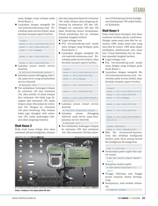 UTAMA
      sama dengan yang terdapat pada                           jika ada yang menelepon ke extension      sion 105 berdering, berarti konﬁgu-
      Studi Kasus 1.                                           106, maka telepon akan langsung di-       rasi hunting dari 106 sudah berha-
      Lanjutkan dengan mengedit ﬁle                            hunting ke extension 103 dan 105.         sil dilakukan.
      /etc/asterisk/extensions.conf. Pe-                       Dengan ini, extension 103 dan 105
      rubahan pada section [lokal], akan                       akan berdering secara bersamaaan.       Studi Kasus 4
      berubah menjadi seperti berikut:                         Untuk melakukan hal ini, lakukan        Pada studi kasus keempat, kita akan
         ...                                                   sejumlah langkah berikut:               membuat fasilitas phone conference.
         [lokal]                                                  Login sebagai root.                  Dengan sama-sama men-dial ke ex-
         exten => 103,1,Dial(SIP/103,10,r)                        File /etc/asterisk/sip.conf, masih   tension 1000, maka antar-user yang
         exten => 103,2,Dial(SIP/105)                             sama dengan yang terdapat pada       men-dial ke nomor 1000 akan dapat
         exten => 103,n,Hangup                                    Studi Kasus 1.                       melakukan pembicaraan satu sama
                                                                  Lanjutkan dengan mengedit ﬁle        lain. Untuk melakukan hal ini, laku-
         exten => 104,1,Dial(SIP/104)                             /etc/asterisk/extensions.conf. Pe-   kan sejumlah langkah berikut:
                                                                  rubahan pada section [lokal], akan      Login sebagai root.
         exten => 105,1,Dial(SIP/105)                             berubah menjadi seperti berikut:        File /etc/asterisk/sip.conf, masih
      Lakukan proses restart service                               ...                                    sama dengan yang terdapat pada
      Asterisk:                                                    [lokal]                                Studi Kasus 1.
         # /etc/init.d/asterisk restart                            exten => 103,1,Dial(SIP/103,10,r)      Lanjutkan dengan mengedit ﬁle
      Jalankan proses debugging Aster-                             exten => 103,2,Dial(SIP/105)           /etc/asterisk/extensions.conf. Pe-
      isk, pada server yang menjalankan                            exten => 103,n,Hangup                  rubahan pada section [lokal], akan
      service Asterisk:                                                                                   berubah menjadi seperti berikut:
         # asterisk -rvvv                                          exten => 104,1,Dial(SIP/104)            ...
      Tes melakukan hubungan telepon                                                                       [lokal]
      ke extension 103 dari extension                              exten => 105,1,Dial(SIP/105)            exten => 103,1,Dial(SIP/103,10,r)
      104. Jika setelah 10 detik telepon                                                                   exten => 103,2,Dial(SIP/105)
      dari extension 104 tidak juga di-                            exten => 106,1,Dial(SIP/103&SIP/        exten => 103,n,Hangup
      angkat oleh extension 103, maka                              105,10,tr)
      telepon akan diteruskan ke exten-                          Lakukan proses restart service            exten => 104,1,Dial(SIP/104)
      sion 105. Dengan ini, extension                            Asterisk:
      105 akan berdering. Jika telepon                             # /etc/init.d/asterisk restart          exten => 105,1,Dial(SIP/105)
      tidak juga diangkat oleh exten-                            Jalankan     proses     debugging
      sion 105, maka sambungan tele-                             Asterisk, pada server yang men-           exten => 106,1,Dial(SIP/103&SIP/
      pon akan langsung terputus.                                jalankan service Asterisk:                105,10,tr)
                                                                   # asterisk -rvvv
  Studi Kasus 3                                                  Tes melakukan hubungan telepon            ;phone conference
  Pada studi kasus ketiga, kita akan                             ke extension 106, dari extension          exten => 1000,1,Meetme(1000)
  membuat sebuah konﬁgurasi, dimana                              104. Jika extension 103 dan exten-      Edit ﬁle /etc/asterisk/meetme.
                                                                                                         conf, dan letakkan konﬁgurasi
                                                                                                         berikut pada baris paling bawah
                                                                                                         ﬁle konﬁgurasi bersangkutan:
                                                                                                           ..
                                                                                                           conf => 1000,1234
                                                                                                         Instalasikan paket zaptel dan zap-
                                                                                                         tel-sound:
                                                                                                           # apt-get install zaptel zaptel-
                                                                                                           source
                                                                                                         Kompilasi modul zaptel:
                                                                                                           # sudo module-assistant a-i
                                                                                                           zaptel
                                                                                                         Tunggu beberapa saat hingga
                                                                                                         proses instalasi selesai berlang-
                                                                                                         sung.
                                                                                                         Selanjutnya, load module ztdum-
                                                                                                         my:
  Gambar 3. Konfigurasi X-Lite sebagai aplikasi VoIP client.                                               # modprobe ztdummy



www.infolinux.web.id                                                                                                    INFOLINUX   12/2009    27
 