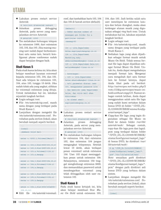 UTAMA
       Lakukan proses restart service              conf, dan tambahkan baris 103, 104    104, dan 105. Jadi ketika salah satu
       Asterisk:                                   dan 105 di bawah section [default]:   user menelepon ke extension lain-
         # /etc/init.d/asterisk restart             ...                                  nya dan belum diangkat, maka akan
       Jalankan     proses     debugging            [default]                            terdengar alunan musik yang digu-
       Asterisk, pada server yang men-              ; Deﬁne maximum number of            nakan sebagai ring back tone. Untuk
       jalankan service Asterisk:                   messages per folder for a            melakukan hal ini, lakukan sejumlah
         # asterisk -rvvv                           particular context.                  langkah berikut:
       Tes melakukan hubungan telepon               ;maxmsg=50                              Login sebagai root.
       ke extension 1000, dari extension                                                    File /etc/asterisk/sip.conf, masih
       103, 104, dan 105. Jika masing-ma-           103 => 1234,Departemen                  sama dengan yang terdapat pada
       sing user sudah dapat berkomuni-             Sales,supriyanto@supray.co.cc           Studi Kasus 1.
       kasi satu sama lain, berarti kon-            104 => 1234,Departemen                  Sediakan lagu yang akan dijadi-
       ﬁgurasi phone conference sudah               Marketing,zaky.                         kan sebagai format musik untuk
       dapat berjalan dengan baik.                  abdurrachman@bengkel-linux.co.cc        Music On Hold. Tidak semua for-
                                                    105 => 1234,Departemen Data,tri.        mat ﬁle lagu dapat dijadikan seb-
     Studi Kasus 5                                  waluyo@bengkel-linux.co.cc              agai format Music On Hold. Un-
     Pada studi kasus kelima ini, kita akan         ;                                       tuk itu, Anda dapat mengubahnya
     belajar membuat layanan voicemail              ; keterangan:                           menjadi format lain. Mengenai
     kepada extension 103, 104, dan 105.            ; 103 => 1234,Departemen                cara mengubah dari satu format
     Saat ada telepon ke extension 103,             Sales,ubuntu@bengkel-linux.co.cc        lain ke format lainnya, dapat
     104, atau 105, tunggu 10 detik. Jika           ; arti parameter diatas: user           Anda lihat pada url berikut:
     sudah tidak ada yang angkat, alihkan           103, menggunakan password 1234          http://astrecipes.net/index.php?f
     ke voicemail extension yang dituju.            ; dan memiliki nama Departemen          rom=153&q=astrecipes/music-on-
     Untuk melakukan hal ini, lakukan               Sales, dan voice mail akan              hold+without+mpg123. Namun se-
     sejumlah langkah berikut:                      dikirimkan                              bagai contoh latihan, Anda dapat
        Login sebagai root.                         ; ke alamat email                       menggunakan salah satu ﬁle lagu
        File /etc/asterisk/sip.conf, masih          supriyanto@supray.co.cc                 yang sudah kami sertakan dalam
        sama dengan yang terdapat pada              ;                                       bonus DVD di folder “/DVD_DL-
        Studi Kasus 1.                              ...                                     IL122009/RUBRIK/utama/konﬁg-
        Lanjutkan dengan mengedit ﬁle              Lakukan proses restart service           urasi/sampel_lagu”.
        /etc/asterisk/extensions.conf. Pe-         Asterisk:                                Copy-kan ﬁle lagu yang ingin di-
        rubahan pada section [lokal], akan          # /etc/init.d/asterisk restart          gunakan sebagai ﬁle Music on
        berubah menjadi seperti berikut:           Jalankan     proses     debugging        Hold ke dalam folder /var/lib/
         ...                                       Asterisk, pada server yang men-          asterisk/moh/. Sebagai contoh,
         [lokal]                                   jalankan service Asterisk:               copy-kan ﬁle lagu.pcm dan lagu2.
         ;membaca voice mail                        # asterisk -rvvv                        pcm yang terdapat dalam folder
                                                   Tes melakukan hubungan telepon           “/DVD_DL-IL122009/RUBRIK/
         exten => 6000,1,VoicemailMain()           ke extension 104, dari extension         utama/konfigurasi/sampel_lagu”
                                                   103, dan extension 104 jangan            di bonus DVD, ke direktori /var/
         exten => 103,1,Dial(SIP/103,10,r)         mengangkat teleponnya. Setelah           lib/asterisk/moh/:
         exten => 103,2,Dial(SIP/105,10,r)         lewat 10 detik, akan terdapat             # cp “/DVD_DL-IL122009/RUBRIK/
         exten => 103,n,Voicemail(103,u)           pesan voicemail untuk extension           utama/konﬁgurasi/sampel_lagu/*.
         exten => 103,n,Hangup                     104. User 103 dapat meninggal-            pcm” /var/lib/asterisk/moh/
                                                   kan pesan untuk extension 104.          Note: sesuaikan path direktori
         exten => 104,1,Dial(SIP/104,10,r)         Selanjutnya, extension 104 ting-        “/DVD_DL-IL122009/RUBRIK/
         exten => 104,n,Voicemail(104,u)           gal menghubungi extension 6000,         utama/konﬁgurasi/sampel_lagu/*.
         exten => 104,n,Hangup                     dan memasukkan password untuk           pcm” dengan path direktori asli
                                                   mendengarkan voicemail yang             bonus DVD yang terbaca dalam
         exten => 105,1,Dial(SIP/105,10,r)         telah ditinggalkan oleh user ex-        sistem.
         exten => 105,n,Voicemail(105,u)           tension 103.                            Lanjutkan dengan mengedit ﬁle
         exten => 105,n,Hangup                                                             /etc/asterisk/extensions.conf. Pe-
                                                 Studi Kasus 6                             rubahan pada section [lokal], akan
         exten => 106,1,Dial(SIP/103&SIP/        Pada studi kasus ketujuh ini, kita        berubah menjadi seperti berikut:
         105,10,tr)                              akan belajar membuat ﬁtur Mu-               ...
       Edit    ﬁle    /etc/asterisk/voicemail.   sic On Hold untuk extension 103,            [lokal]



28     12/2009       INFOLINUX                                                                             www.infolinux.web.id
 