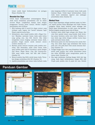 PRAKTIK INSTAN
                   teman sudah dapat berkomunikasi via jaringan                         akan langsung terlihat id username teman Anda pada
                   Skype. (Gambar 10).                                                  halaman Skype. Untuk dapat berkomunikasi, teman
                                                                                        Anda harus melakukan Approve atas undangan
             Menambah User Skype                                                        penambahan Anda. (Gambar 14)
             Untuk dapat berkomunikasi antarpengguna Skype,
             Anda harus melakukan penambahan user ke dalam                           Membuat Pesan
             account Skype. Langkahnya hampir sama dengan                            Skype dapat digunakan sebagai pembuat pesan via Inter
             penggunaan layanan pesan lainnya. Berikut langkah                       net, seperti layanan Yahoo Messenger atau Gtalk. Sesama
             penambahan user di Skype:                                               pengguna Skype dapat berkirim pesan sehingga user
             1. Klik lambang Add or search for skype contact, yang                   Skype dapat berkomunikasi via teks, suara, dan gambar.
                terdapat pada bagian kiri bawah halaman login                        Berikut langkah mengirim pesan teks di Skype:
                Skype yang berwarna hijau.                                           1. Pastikan Anda sudah login sebagai user Skype, dan
             2. Selanjutnya, akan tampil jendela Add a Skype Con                        coba lihat apakah teman yang hendak Anda kirim
                tact. Masukan username teman Anda pada kolom                            kan pesan berstatus online atau tidak. Pastikan te
                yang paling atas, dan klik Search. Jika tidak                           man Anda juga online dengan melihat warna hijau
                mengetahui secara lengkap username teman Anda,                          pada username teman Anda.
                gunakan fungsi search untuk mencari secara                           2. Klik kanan pada icon chat berwarna biru untuk chat
                random. (Gambar 11)                                                     ting, atau Anda dapat juga melakukan klik kanan
             3. Biarkan proses mencari berjalan pada jendela sear                       pada user, lalu pilih Start Chat untuk memulai chat
                ching. Jika ditemukan, maka nama teman Anda                             ting. (Gambar 15).
                akan terlihat pada tabel di bawahnya, sesuai dengan                  3. Tunggu hingga layar chat yang diinginkan tampil. Isi
                Full Name, Skype Name, City, dan Country-nya.                           kolom pada jendela chat untuk menuliskan pesan
                Pilih nama teman Anda, lalu klik Add Contact.                           dan tekan [ENTER] untuk mengirimkan pesan ke
                (Gambar 12).                                                            teman Anda. (Gambar 16).
             4. Muncul jendela Say Hello untuk teman Anda. Terus                     4. Jika ingin melakukan chatting dengan lebih dari tiga
                kan dengan melakukan klik OK. (Gambar 13).                              orang, Anda dapat melakukannya dengan Klik Add
             5. Apabila penambahan user teman Anda berhasil, maka                       People pada jendela chat di pojok kiri atas. Setelah



Panduan Gambar
                                          13                                                         14                                                       15




 Say Hallo kepada teman.                        Daftar teman yang sudah terdaftar.                        Memulai chatting.


                                          16                                                         17                                                       18




 Jendela halaman chatting.                      Menambah user chatting.                                   Memulai komunikasi via telepon.


         34      12/2009     INFOLINUX                                                                                                 www.infolinux.web.id
 