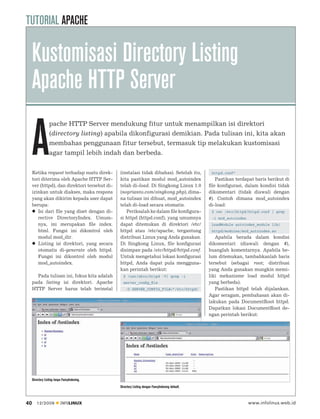 TUTORIAL APACHE

     Kustomisasi Directory Listing
     Apache HTTP Server

     A
                  pache HTTP Server mendukung fitur untuk menampilkan isi direktori
                  (directory listing) apabila dikonfigurasi demikian. Pada tulisan ini, kita akan
                  membahas penggunaan fitur tersebut, termasuk tip melakukan kustomisasi
                  agar tampil lebih indah dan berbeda.


     Ketika request terhadap suatu direk-      (instalasi tidak dibahas). Setelah itu,            httpd.conf”
     tori diterima oleh Apache HTTP Ser-       kita pastikan modul mod_autoindex                    Pastikan terdapat baris berikut di
     ver (httpd), dan direktori tersebut di-   telah di-load. Di Singkong Linux 1.0              ﬁle konﬁgurasi, dalam kondisi tidak
     izinkan untuk diakses, maka respons       (noprianto.com/singkong.php), dima-               dikomentari (tidak diawali dengan
     yang akan dikirim kepada user dapat       na tulisan ini dibuat, mod_autoindex              #). Contoh dimana mod_autoindex
     berupa:                                   telah di-load secara otomatis.                    di-load:
        Isi dari ﬁle yang diset dengan di-        Periksalah ke dalam ﬁle konﬁgura-               $ cat /etc/httpd/httpd.conf | grep
        rective DirectoryIndex. Umum-          si httpd (httpd.conf), yang umumnya                -i mod_autoindex
        nya, ini merupakan ﬁle index.          dapat ditemukan di direktori /etc/                 LoadModule autoindex_module lib/
        html. Fungsi ini dikontrol oleh        httpd atau /etc/apache, tergantung                 httpd/modules/mod_autoindex.so
        modul mod_dir.                         distribusi Linux yang Anda gunakan.                  Apabila berada dalam kondisi
        Listing isi direktori, yang secara     Di Singkong Linux, ﬁle konﬁgurasi                 dikomentari (diawali dengan #),
        otomatis di-generate oleh httpd.       disimpan pada /etc/httpd/httpd.conf.              buanglah komentarnya. Apabila be-
        Fungsi ini dikontrol oleh modul        Untuk mengetahui lokasi konﬁgurasi                lum ditemukan, tambahkanlah baris
        mod_autoindex.                         httpd, Anda dapat pula mengguna-                  tersebut (sebagai root; distribusi
                                               kan perintah berikut:                             yang Anda gunakan mungkin memi-
       Pada tulisan ini, fokus kita adalah       $ /usr/sbin/httpd -V| grep -i                   liki mekanisme load modul httpd
     pada listing isi direktori. Apache          server_conﬁg_ﬁle                                yang berbeda).
     HTTP Server harus telah terinstal             -D SERVER_CONFIG_FILE=”/etc/httpd/               Pastikan httpd telah dijalankan.
                                                                                                 Agar seragam, pembahasan akan di-
                                                                                                 lakukan pada DocumentRoot httpd.
                                                                                                 Dapatkan lokasi DocumentRoot de-
                                                                                                 ngan perintah berikut:




     Directory Listing tanpa FancyIndexing.
                                               Directory Listing dengan FancyIndexing default.



40      12/2009            INFOLINUX                                                                                 www.infolinux.web.id
 