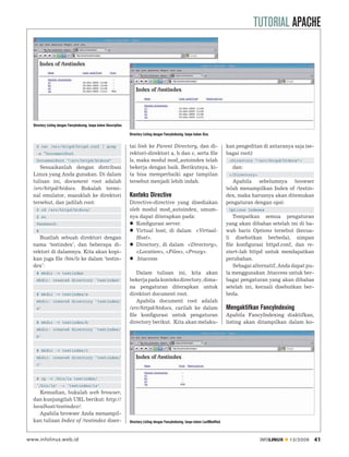 TUTORIAL APACHE




  Directory Listing dengan FancyIndexing, tanpa kolom Description.

                                                                     Directory Listing dengan FancyIndexing, tanpa kolom Size.

    $ cat /etc/httpd/httpd.conf | grep                               tai link ke Parent Directory, dan di-                               kan pengeditan di antaranya saja (se-
    -e ^DocumentRoot                                                 rektori-direktori a, b dan c, serta ﬁle                             bagai root):
    DocumentRoot “/srv/httpd/htdocs”                                 ls, maka modul mod_autoindex telah                                   <Directory “/srv/httpd/htdocs”>
     Sesuaikanlah dengan distribusi                                  bekerja dengan baik. Berikutnya, ki-                                  dan:
  Linux yang Anda gunakan. Di dalam                                  ta bisa memperbaiki agar tampilan                                    </Directory>
  tulisan ini, document root adalah                                  tersebut menjadi lebih indah.                                          Apabila sebelumnya browser
  /srv/httpd/htdocs. Bukalah termi-                                                                                                      telah menampilkan Index of /testin-
  nal emulator, masuklah ke direktori                                Konteks Directive                                                   dex, maka harusnya akan ditemukan
  tersebut, dan jadilah root:                                        Directive-directive yang disediakan                                 pengaturan dengan opsi:
    $ cd /srv/httpd/htdocs/                                          oleh modul mod_autoindex, umum-                                      Options Indexes
    $ su                                                             nya dapat diterapkan pada:                                             Tempatkan semua pengaturan
    Password:                                                           Konﬁgurasi server.                                               yang akan dibahas setelah ini di ba-
    #                                                                   Virtual host, di dalam <Virtual-                                 wah baris Options tersebut (kecua-
     Buatlah sebuah direktori dengan                                    Host>.                                                           li disebutkan berbeda), simpan
  nama ‘testindex’, dan beberapa di-                                    Directory, di dalam <Directory>,                                 ﬁle konﬁgurasi httpd.conf, dan re-
  rektori di dalamnya. Kita akan kopi-                                  <Location>, <Files>, <Proxy>.                                    start-lah httpd untuk mendapatkan
  kan juga ﬁle /bin/ls ke dalam ‘testin-                                .htaccess                                                        perubahan.
  dex’:                                                                                                                                     Sebagai alternatif, Anda dapat pu-
    # mkdir -v testindex                                                Dalam tulisan ini, kita akan                                     la menggunakan .htaccess untuk ber-
    mkdir: created directory `testindex’                             bekerja pada konteks directory, dima-                               bagai pengaturan yang akan dibahas
                                                                     na pengaturan diterapkan untuk                                      setelah ini, kecuali disebutkan ber-
    # mkdir -v testindex/a                                           direktori document root.                                            beda.
    mkdir: created directory `testindex/                                Apabila document root adalah
    a’                                                               /srv/httpd/htdocs, carilah ke dalam                                 Mengaktifkan FancyIndexing
                                                                     ﬁle konﬁgurasi untuk pengaturan                                     Apabila FancyIndexing diaktifkan,
    # mkdir -v testindex/b                                           directory berikut. Kita akan melaku-                                listing akan ditampilkan dalam ko-
    mkdir: created directory `testindex/
    b’


    # mkdir -v testindex/c
    mkdir: created directory `testindex/
    c’


    # cp -v /bin/ls testindex/
    `/bin/ls’ -> `testindex/ls’
     Kemudian, bukalah web browser,
  dan kunjungilah URL berikut: http://
  localhost/testindex/.
     Apabila browser Anda menampil-
  kan tulisan Index of /testindex diser-                             Directory Listing dengan FancyIndexing, tanpa kolom LastModified.



www.infolinux.web.id                                                                                                                                     INFOLINUX   12/2009     41
 
