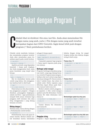 TUTORIAL PROGRAM [


     Lebih Dekat dengan Program [

     C
             obalah lihat isi direktori /bin atau /usr/bin. Anda akan menemukan file
             dengan nama yang aneh, yaitu [. File dengan nama yang aneh tersebut
             merupakan bagian dari GNU Coreutils. Ingin kenal lebih jauh dengan
             program [ ? Ikuti pembahasan berikut.


     Cobalah untuk membuka terminal,         sebagai [] (tanpa spasi):                bekerja dengan string. Ini sangat
     dan menjalankan program tersebut.        $ /usr/bin/[]                           berguna ketika kita bekerja dengan
     Anda akan menemukan pesan ke-            bash: /usr/bin/[]: No such ﬁle or       string di shell script.
     salahan seperti pada contoh berikut:     directory
      $ /usr/bin/[                              ] hanyalah argumen bagi program       Panjang string > 0
      /usr/bin/[: missing `]’                [. Sama seperti argumen pada prog-        $ /usr/bin/[ -n “ADA ISI” ]
       Apabila perintah yang digunakan       ram lainnya.                              $ echo $?
     hanyalah [ (tanpa path lengkap),                                                  0
     dan Anda menggunakan bash, maka         Berfungsi untuk menguji
     pesan kesalahan yang tampil akan        Program [ berfungsi selayaknya prog-      $ /usr/bin/[ -n “” ]
     berupa:                                 ram test(1), yang juga datang bersa-      $ echo $?
      $ [                                    ma coreutils. Program [ akan mengem-      1
      bash: [: missing `]’                   balikan nilai (exit status) yang dapat
       Hal ini disebabkan karena pada        dievaluasi (dengan $?). Secara umum,     Panjang string 0
     contoh yang kedua, kita mengguna-       nilai 0 adalah benar, dan selain itu      $ /usr/bin/[ -z “” ]
     kan fasilitas built in shell bash:      adalah salah. Daftar argumen yang         $ echo $?
      $ type [                               diberikan dapat dibaca pada hala-         0
      [ is a shell builtin                   man manual test(1) atau [(1).
        Pada tulisan ini, kita akan memba-      Berikut adalah contoh pengguna-        $ /usr/bin/[ -z “ADA ISI” ]
     has penggunaan program [. Dengan        an argumen -e <ﬁle> untuk menguji         $ echo $?
     demikian, pemanggilan lengkapnya        apakah suatu ﬁle ditemukan. Contoh        1
     adalah /usr/bin/[ . Agar pembahasan     dimana ﬁle tidak ditemukan (exit
     menjadi lebih umum, terutama bagi       status=1):                               Membandingkan apakah dua string sama
     pengguna shell minimal, kita akan        $ /usr/bin/[ -e /tidak_ada ]             $ /usr/bin/[ “HALO” = “HALO” ]
     tetap menggunakan [ yang datang          $ echo $?                                $ echo $?
     bersama coreutils.                       1                                        0
                                                Contoh dimana ﬁle ditemukan
     Ditutup dengan ]                        (exit status=0):                          $ /usr/bin/[ “HALO” = “HOLA” ]
     Pertama-tama, [ harus ditutup dengan     $ /usr/bin/[ -e / ]                      $ echo $?
     ]. Perhatikanlah contoh berikut:         $ echo $?                                1
      $ /usr/bin/[ ]                          0
        Perhatikanlah, harus ada spasi di-                                            Membandingkan apakah dua string tidak sama
     antara mereka. Berikut adalah con-      Pengujian string                          $ /usr/bin/[ “HALO” != “HOLA” ]
     toh kesalahan karena menuliskan         Program [ dapat digunakan untuk           $ echo $?



44     12/2009   INFOLINUX                                                                                 www.infolinux.web.id
 