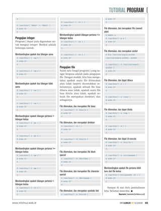 TUTORIAL PROGRAM [
   0                                                                                         $ echo $?
                                              $ /usr/bin/[ 1 -lt 1 ]                         0
   $ /usr/bin/[ “HALO” != “HALO” ]            $ echo $?
   $ echo $?                                  1                                             File ditemukan, dan merupakan fifo (named
   1                                                                                        pipe)
                                             Membandingkan apakah bilangan pertama <=        $ mkﬁfo a
  Pengujian integer                          bilangan kedua                                  $ /usr/bin/[ -p a ]
  Program [ dapat pula digunakan un-          $ /usr/bin/[ 1 -le 1 ]                         $ echo $?
  tuk menguji integer. Berikut adalah         $ echo $?                                      0
  beberapa contoh:                            0
                                                                                            File ditemukan, dan merupakan socket
  Membandingkan apakah dua bilangan sama      $ /usr/bin/[ 2 -le 1 ]                         $ ﬁle /var/run/acpid.socket
   $ /usr/bin/[ 1 -eq 1 ]                     $ echo $?                                      /var/run/acpid.socket: socket
   $ echo $?                                  1
   0                                                                                         $ /usr/bin/[ -S /var/run/acpid.
                                             Pengujian file                                  socket ]
   $ /usr/bin/[ 1 -eq 2 ]                    Salah satu fungsi program [ yang sa-            $ echo $?
   $ echo $?                                 ngat berguna adalah pada pengujian              0
   1                                         ﬁle. Dengan mudah, kita bisa menge-
                                             tahui apakah suatu ﬁle ditemukan               File ditemukan, dan dapat dibaca
  Membandingkan apakah dua bilangan tidak    atau tidak (seperti dicontohkan se-             $ /usr/bin/[ -r / ]
  sama                                       belumnya), apakah sebuah ﬁle bisa               $ echo $?
   $ /usr/bin/[ 1 -ne 2 ]                    dibaca atau tidak, apakah suatu ﬁle             0
   $ echo $?                                 bisa ditulis atau tidak, apakah se-
   0                                         buah ﬁle merupakan direktori, dan               $ /usr/bin/[ -r /root ]
                                             sebagainya.                                     $ echo $?
   $ /usr/bin/[ 1 -ne 1 ]                                                                    1
   $ echo $?                                 File ditemukan, dan merupakan file biasa
   1                                          $ /usr/bin/[ -f /bin/ls ]                     File ditemukan, dan dapat ditulis
                                              $ echo $?                                      $ /usr/bin/[ -w /tmp ]
  Membandingkan apakah bilangan pertama >     0                                              $ echo $?
  bilangan kedua                                                                             0
   $ /usr/bin/[ 2 -gt 1 ]                    File ditemukan, dan merupakan direktori
   $ echo $?                                  $ /usr/bin/[ -d / ]                            $ /usr/bin/[ -w / ]
   0                                          $ echo $?                                      $ echo $?
                                              0                                              1
   $ /usr/bin/[ 2 -gt 2 ]
   $ echo $?                                  $ /usr/bin/[ -d /bin/ls ]                     File ditemukan, dan dapat di-execute
   1                                          $ echo $?                                      $ /usr/bin/[ -x /bin/ls ]
                                              1                                              $ echo $?
  Membandingkan apakah bilangan pertama >=                                                   0
  bilangan kedua                             File ditemukan, dan merupakan file block
   $ /usr/bin/[ 2 -ge 2 ]                    special                                         $ /usr/bin/[ -x /etc/passwd ]
   $ echo $?                                  $ /usr/bin/[ -b /dev/hda1 ]                    $ echo $?
   0                                          $ echo $?                                      1
                                              0
   $ /usr/bin/[ 2 -ge 3 ]                                                                   Membandingkan apakah file pertama lebih
   $ echo $?                                 File ditemukan, dan merupakan file character   baru dari file kedua
   1                                         special                                         $ /usr/bin/[ /etc/passwd -nt / ]
                                              $ /usr/bin/[ -c /dev/mouse ]                   $ echo $?
  Membandingkan apakah bilangan pertama <     $ echo $?                                      1
  bilangan kedua                              0
   $ /usr/bin/[ 1 -lt 2 ]                                                                      Sampai di sini dulu pembahasan
   $ echo $?                                 File ditemukan, dan merupakan symbolic link    kita. Selamat mencoba.
   0                                          $ /usr/bin/[ -L /bin/sh ]                                      Noprianto [noprianto@infolinux.co.id]



www.infolinux.web.id                                                                                          INFOLINUX          12/2009             45
 