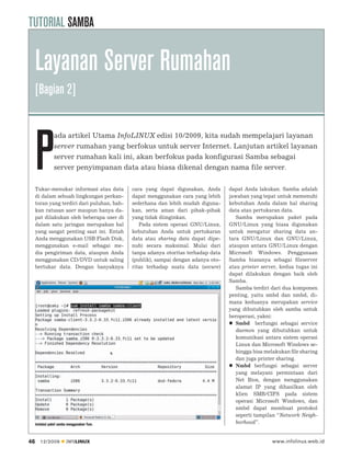 TUTORIAL SAMBA


     Layanan Server Rumahan
     [Bagian 2]




     P
                 ada artikel Utama InfoLINUX edisi 10/2009, kita sudah mempelajari layanan
                 server rumahan yang berfokus untuk server Internet. Lanjutan artikel layanan
                 server rumahan kali ini, akan berfokus pada konfigurasi Samba sebagai
                 server penyimpanan data atau biasa dikenal dengan nama file server.


     Tukar-menukar informasi atau data        cara yang dapat digunakan, Anda       dapat Anda lakukan. Samba adalah
     di dalam sebuah lingkungan perkan-       dapat menggunakan cara yang lebih     jawaban yang tepat untuk memenuhi
     toran yang terdiri dari puluhan, bah-    sederhana dan lebih mudah diguna-     kebutuhan Anda dalam hal sharing
     kan ratusan user maupun hanya da-        kan, serta aman dari pihak-pihak      data atau pertukaran data.
     pat dilakukan oleh beberapa user di      yang tidak diinginkan.                   Samba merupakan paket pada
     dalam satu jaringan merupakan hal           Pada sistem operasi GNU/Linux,     GNU/Linux yang biasa digunakan
     yang sangat penting saat ini. Entah      kebutuhan Anda untuk pertukaran       untuk mengatur sharing data an-
     Anda menggunakan USB Flash Disk,         data atau sharing data dapat dipe-    tara GNU/Linux dan GNU/Linux,
     menggunakan e-mail sebagai me-           nuhi secara maksimal. Mulai dari      ataupun antara GNU/Linux dengan
     dia pengiriman data, ataupun Anda        tanpa adanya otoritas terhadap data   Microsoft Windows. Penggunaan
     menggunakan CD/DVD untuk saling          (publik), sampai dengan adanya oto-   Samba biasanya sebagai ﬁleserver
     bertukar data. Dengan banyaknya          ritas terhadap suatu data (secure)    atau printer server, kedua tugas ini
                                                                                    dapat dilakukan dengan baik oleh
                                                                                    Samba.
                                                                                       Samba terdiri dari dua komponen
                                                                                    penting, yaitu smbd dan nmbd, di-
                                                                                    mana keduanya merupakan service
                                                                                    yang dibutuhkan oleh samba untuk
                                                                                    beroperasi, yakni:
                                                                                       Smbd berfungsi sebagai service
                                                                                       daemon yang dibutuhkan untuk
                                                                                       komunikasi antara sistem operasi
                                                                                       Linux dan Microsoft Windows se-
                                                                                       hingga bisa melakukan ﬁle sharing
                                                                                       dan juga printer sharing.
                                                                                       Nmbd berfungsi sebagai server
                                                                                       yang melayani permintaan dari
                                                                                       Net Bios, dengan menggunakan
                                                                                       alamat IP yang dihasilkan oleh
                                                                                       klien SMB/CIFS pada sistem
                                                                                       operasi Microsoft Windows, dan
                                                                                       nmbd dapat membuat protokol
                                                                                       seperti tampilan “Network Neigh-
     Instalasi paket samba menggunakan Yum.                                            borhood”.


46      12/2009          INFOLINUX                                                                   www.infolinux.web.id
 