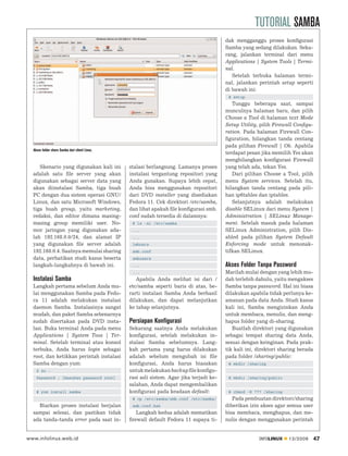 TUTORIAL SAMBA
                                                                                          dak mengganggu proses konﬁgurasi
                                                                                          Samba yang sedang dilakukan. Seka-
                                                                                          rang, jalankan terminal dari menu
                                                                                          Applications | System Tools | Termi-
                                                                                          nal.
                                                                                             Setelah terbuka halaman termi-
                                                                                          nal, jalankan perintah setup seperti
                                                                                          di bawah ini:
                                                                                           # setup
                                                                                             Tunggu beberapa saat, sampai
                                                                                          munculnya halaman baru, dan pilih
                                                                                          Choose a Tool di halaman text Mode
                                                                                          Setup Utility, pilih Firewall Conﬁgu-
                                                                                          ration. Pada halaman Firewall Con-
                                                                                          ﬁguration, hilangkan tanda centang
                                                                                          pada pilihan Firewall | Ok. Apabila
  Akses folder share Samba dari client Linux.
                                                                                          terdapat pesan jika memilih Yes akan
                                                                                          menghilangkan konﬁgurasi Firewall
     Skenario yang digunakan kali ini           stalasi berlangsung. Lamanya proses       yang telah ada, tekan Yes.
  adalah satu ﬁle server yang akan              instalasi tergantung repositori yang         Dari pilihan Choose a Tool, pilih
  digunakan sebagai server data yang            Anda gunakan. Supaya lebih cepat,         menu System services. Setelah itu,
  akan diinstalasi Samba, tiga buah             Anda bisa menggunakan repositori          hilangkan tanda centang pada pili-
  PC dengan dua sistem operasi GNU/             dari DVD installer yang disediakan        han ip6tables dan iptables.
  Linux, dan satu Microsoft Windows,            Fedora 11. Cek direktori /etc/samba,         Selanjutnya adalah melakukan
  tiga buah group, yaitu marketing,             dan lihat apakah ﬁle konﬁgurasi smb.      disable SELinux dari menu System |
  redaksi, dan editor dimana masing-            conf sudah tersedia di dalamnya:          Administration | SELinux Manage-
  masing group memiliki user. No-                # ls -al /etc/samba                      ment. Setelah masuk pada halaman
  mor jaringan yang digunakan ada-               ...                                      SELinux Administration, pilih Dis-
  lah 192.168.0.0/24, dan alamat IP              ...                                      abled pada pilihan System Default
  yang digunakan ﬁle server adalah               lmhosts                                  Enforcing mode untuk menonak-
  192.168.0.4. Saatnya memulai sharing           smb.conf                                 tifkan SELinux.
  data, perhatikan studi kasus beserta           smbusers
  langkah-langkahnya di bawah ini.               ...                                      Akses Folder Tanpa Password
                                                 ...                                      Marilah mulai dengan yang lebih mu-
  Instalasi Samba                                  Apabila Anda melihat isi dari /        dah terlebih dahulu, yaitu mengakses
  Langkah pertama sebelum Anda mu-              etc/samba seperti baris di atas, be-      Samba tanpa password. Hal ini biasa
  lai menggunakan Samba pada Fedo-              rarti instalasi Samba Anda berhasil       dilakukan apabila tidak perlunya ke-
  ra 11 adalah melakukan instalasi              dilakukan, dan dapat melanjutkan          amanan pada data Anda. Studi kasus
  daemon Samba. Instalasinya sangat             ke tahap selanjutnya.                     kali ini, Samba mengizinkan Anda
  mudah, dan paket Samba sebenarnya                                                       untuk membaca, menulis, dan meng-
  sudah disertakan pada DVD insta-              Persiapan Konfigurasi                     hapus folder yang di-sharing.
  lasi. Buka terminal Anda pada menu            Sekarang saatnya Anda melakukan              Buatlah direktori yang digunakan
  Applications | System Toos | Ter-             konﬁgurasi, setelah melakukan in-         sebagai tempat sharing data Anda,
  minal. Setelah terminal atau konsol           stalasi Samba sebelumnya. Lang-           sesuai dengan keinginan. Pada prak-
  terbuka, Anda harus login sebagai             kah pertama yang harus dilakukan          tik kali ini, direktori sharing berada
  root, dan ketikkan perintah instalasi         adalah sebelum mengubah isi ﬁle           pada folder /sharing/public:
  Samba dengan yum:                             konﬁgurasi, Anda harus biasakan            # mkdir /sharing
    $ su -                                      untuk melakukan backup ﬁle konﬁgu-
    Password : [masukan password root]          rasi asli sistem. Agar jika terjadi ke-    # mkdir /sharing/public
                                                salahan, Anda dapat mengembalikan
    # yum install samba                         konﬁgurasi pada keadaan default:           # chmod -R 777 /sharing
                                                 # cp /etc/samba/smb.conf /etc/samba/        Pada pembuatan direktori/sharing
    Biarkan proses instalasi berjalan            smb.conf.bak                             diberikan izin akses agar semua user
  sampai selesai, dan pastikan tidak               Langkah kedua adalah mematikan         bisa membaca, menghapus, dan me-
  ada tanda-tanda error pada saat in-           ﬁrewall default Fedora 11 supaya ti-      nulis dengan menggunakan perintah


www.infolinux.web.id                                                                                    INFOLINUX    12/2009       47
 