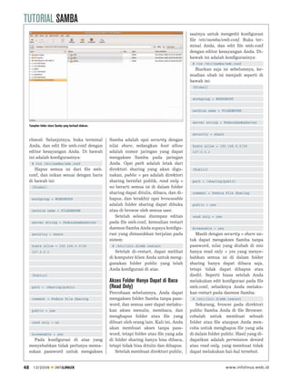 TUTORIAL SAMBA
                                                                                                   saatnya untuk mengedit konﬁgurasi
                                                                                                   ﬁle /etc/samba/smb.conf. Buka ter-
                                                                                                   minal Anda, dan edit ﬁle smb.conf
                                                                                                   dengan editor kesayangan Anda. Di-
                                                                                                   bawah ini adalah konﬁgurasinya:
                                                                                                    # vim /etc/samba/smb.conf
                                                                                                     Biarkan saja isi sebelumnya, ke-
                                                                                                   mudian ubah isi menjadi seperti di
                                                                                                   bawah ini:
                                                                                                    [Global]


                                                                                                    workgroup = WORKGROUP


                                                                                                    netbios name = FILESERVER


                                                                                                    server string = FedoraSambaServer
     Tampilan folder share Samba yang berhasil diakses.

                                                                                                    security = share
     chmod. Selanjutnya, buka terminal                    Samba adalah opsi security dengan
     Anda, dan edit ﬁle smb.conf dengan                   nilai share, sedangkan host allow         hosts allow = 192.168.0.0/24
     editor kesayangan Anda. Di bawah                     adalah nomor jaringan yang dapat          127.0.0.1
     ini adalah konﬁgurasinya:                            mengakses Samba pada jaringan
       # vim /etc/samba/smb.conf                          Anda. Opsi path adalah letak dari
        Hapus semua isi dari ﬁle smb.                     direktori sharing yang akan digu-         [Public]
     conf, dan isikan sesuai dengan baris                 nakan, public = yes adalah direktori
     di bawah ini:                                        sharing bersifat publik, read only =      path = /sharing/public
       [Global]                                           no berarti semua isi di dalam folder
                                                          sharing dapat ditulis, dibaca, dan di-    comment = Fedora File Sharing
       workgroup = WORKGROUP                              hapus, dan terakhir opsi browseable
                                                          adalah folder sharing dapat dibuka        public = yes
       netbios name = FILESERVER                          atau di browse oleh semua user.
                                                             Setelah selesai disimpan editan        read only = yes
       server string = FedoraSambaServer                  pada ﬁle smb.conf, kemudian restart
                                                          daemon Samba Anda supaya konﬁgu-          browseable = yes
       security = share                                   rasi yang dimasukkan berjalan pada          Masih dengan security = share un-
                                                          sistem:                                  tuk dapat mengakses Samba tanpa
       hosts allow = 192.168.0.0/24                        # /etc/init.d/smb restart               password, nilai yang diubah di sini
       127.0.0.1                                             Setelah di-restart, dapat melihat     hanya read only = yes yang menye-
                                                          di komputer klien Anda untuk meng-       babkan semua isi di dalam folder
                                                          gunakan folder public yang telah         sharing hanya dapat dibaca saja,
                                                          Anda konﬁgurasi di atas.                 tetapi tidak dapat dihapus atau
       [Public]                                                                                    diedit. Seperti biasa setelah Anda
                                                          Akses Folder Hanya Dapat di Baca         melakukan edit konﬁgurasi pada ﬁle
       path = /sharing/public                             (Read Only)                              smb.conf, sebaiknya Anda melaku-
                                                          Percobaan sebelumnya, Anda dapat         kan restart pada daemon Samba:
       comment = Fedora File Sharing                      mengakses folder Samba tanpa pass-        # /etc/init.d/smb restart
                                                          word, dan semua user dapat melaku-          Sekarang, browse pada direktori
       public = yes                                       kan akses menulis, membaca, dan          public Samba Anda di ﬁle Browser.
                                                          menghapus folder atau ﬁle yang           cobalah untuk membuat sebuah
       read only = no                                     dibuat oleh orang lain. Kali ini, Anda   folder atau ﬁle ataupun Anda men-
                                                          akan membuat akses tanpa pass-           coba untuk menghapus ﬁle yang ada
       browseable = yes                                   word, tetapi folder atau ﬁle yang ada    di dalam folder public. Hasil yang di-
       Pada konﬁgurasi di atas yang                       di folder sharing hanya bisa dibaca,     dapatkan adalah permission denied
     menyebabkan tidak perlunya mema-                     tetapi tidak bisa ditulis dan dihapus.   atau read only, yang membuat tidak
     sukan password untuk mengakses                          Setelah membuat direktori public,     dapat melakukan hal-hal tersebut.


48      12/2009           INFOLINUX                                                                                    www.infolinux.web.id
 