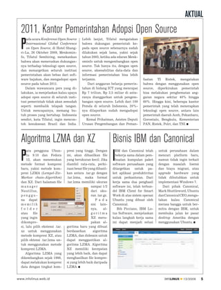 AKTUAL
  2011, Kantor Pemerintahan Adopsi Open Source
      ada acara Konferensi Open Source      Lebih lanjut, Tifatul mengatakan

  P   Internasional Global Conference
      on Open Source, di Hotel Shang-
  ri-La, 26 Oktober 2009, Menkomin-
                                            bahwa dukungan pemerintah ke-
                                            pada open source sebenarnya sudah
                                            dilakukan sejak lama, yakni sejak
  fo, Tifatul Sembiring, menekankan         tahun 2005, ketika ada edaran Menk-
  bahwa akan meneruskan dukungan-           ominfo untuk mengembangkan open
  nya terhadap teknologi open source,       source. Tak hanya itu, dengan open
  dan menargetkan seluruh institusi         source, aksesabilitas data-data dan
  pemerintahan akan bebas dari soft-        informasi pemerintahan bisa lebih
  ware bajakan, dan mengadopsi open         terjamin.                                 faatan TI Ristek, mengatakan
  source pada tahun 2011.                       Dari anggaran belanja pemerin-        bahwa dengan menggunakan open
     Dalam wawancara pers yang di-          tahan di bidang ICT yang mencapai         source, diperkirakan pemerintah
  lakukan, ia menjelaskan kalau upaya       Rp 7 triliun, Rp 3,5 miliar di anta-      bisa melakukan penghematan ang-
  adopsi open source di seluruh insti-      ranya dianggarkan untuk pengem-           garan negara sekitar 40% hingga
  tusi pemerintah tidak akan semudah        bangan open source. Lebih dari 100        60%. Hingga kini, beberapa kantor
  seperti membalik telapak tangan.          Pemda di seluruh Indonesia, 20%-          pemerintah yang telah menerapkan
  Untuk mencapainya, memang bu-             nya dilaporkan sudah mengadopsi           teknologi open source, antara lain
  tuh proses yang bertahap. Indonesia       open source.                              pemerintah daerah Aceh, Pekanbaru,
  sendiri, kata Tifatul, ingin mencon-         Kemal Prihatman, Asisten Deputi        Gorontalo, Bengkulu, Kementerian
  toh kesuksesan Brazil dan India.          Urusan Pengembangan dan Peman-            PAN, Ristek, Polri, dan TNI.




  Algoritma LZMA dan XZ                                           Bisnis IBM dan Canonical
      ara pengguna Ubun-          presi yang tinggi. Dengan         BM dan Canonical telah      untuk perusahaan dalam

  P   tu 9.10 dan Fedora
      12, akan menemukan
  metode format kompresi
                                  ini, akan dihasilkan ﬁle
                                  yang berukuran kecil. Jika
                                  diambil rata-rata, perki-
                                                                  I bekerja sama dalam pem-
                                                                    buatan kumpulan paket
                                                                  software perusahaan yang
                                                                                                mencari platform baru,
                                                                                                namun tidak ingin terkait
                                                                                                dengan masalah lisensi
  baru, yakni metode kom-         raan besar ﬁle yang dihasil-    ditargetkan untuk pa-         dan biaya migrasi, atau
  presi LZMA (Lempel-Ziv-         kan antara .tar.gz dengan       ket aplikasi produktivitas    upgrade hardware yang
  Markov chain-Algorithm)         .tar.lzma, maka format          untuk perkantoran. Dari       tidak dibutuhkan untuk
  dan XZ. Dari halaman ﬁle        .tar.lzma memiliki ukuran       kerja sama dua penghasil      implementasi Windows 7.
  manager                                          sampai 1/2     software ini, telah terbun-      Dari pihak Canonical,
  Nautillus,                                       dari uku-      del IBM Client for Smart      Mark Shuttleword, Ubuntu
  penggu-                                          ran .tar.gz.   Work di atas sistem operasi   dan Canonical CEO, menga-
  na dapat                                            P a d a     Ubuntu yang dibuat oleh       takan kalau Canonical
  memilih                                          sisi lain-     Canonical.                    merasa bangga untuk ber-
  f o l d e r                                      nya,     al-      Bib Picciano, IBM Lo-      mitra dengan IBM, untuk
  atau     ﬁle                                     goritma        tus Software, menjelaskan     membuka jalan ke pasar
  yang ingin                                       XZ meru-       kalau langkah kerja sama      desktop Amerika dengan
  dikompre-                                        pakan al-      ini dapat menjadi solusi      menggunakan Ubuntu.
  si, lalu pilih ekstensi .tar.   goritma baru yang dibuat
  xz untuk menggunakan            berdasarkan       algoritma
  metode kompresi XZ, atau        LZMA, dan didesain untuk
  pilih ektensi .tar.lzma un-     dapat menggantikan al-
  tuk menggunakan metode          goritma LZMA. Algoritma
  kompresi LZMA.                  XZ memiliki kecepatan
      Algoritma LZMA yang         yang lebih baik, dan dapat
  dikembangkan sejak 1998,        menghasilkan ﬁle kompre-
  dapat melakukan kompresi        si yang lebih baik daripada
  data dengan tingkat kom-        LZMA.


www.infolinux.web.id                                                                               INFOLINUX   12/2009      5
 