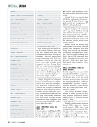 TUTORIAL SAMBA
     [public]                                                                      ent. Setelah Anda melakukan insta-
                                                                                   lasi paket tersebut, buka ﬁle browser
     comment = Public Directory Sharing    [redaksi]                               Anda.
                                                                                      Setelah ﬁle browser terbuka, klik
     path = /sharing/public                comment = Redaksi                       Ctrl L, dan isikan pada kolom halam-
                                                                                   an, alamat IP dari ﬁleserver yang
     writeable = yes                       path = /sharing/redaksi                 pada praktik ini menggunakan IP
                                                                                   192.168.0.4 dengan format:
     browseable = yes                      writeable = yes                          smb://192.168.0.
                                                                                      Apabila konﬁgurasi di atas tidak
     create mask = 0777                    browseable = yes                        ada yang salah direktori sharing
                                                                                   akan terlihat di kolom bawah. Apa-
     force create mode = 0777              create mask = 0775                      bila tampilannya kosong, coba laku-
                                                                                   kan reload dengan melakukan klik
     directory mask = 0777                 force create mode = 0775                pada menu reload pada bagian atas
                                                                                   ﬁle browser, sampai folder-folder
     force directory mode = 0777           directory mask = 0775                   sharing muncul.
                                                                                      Khusus untuk ﬁle sharing yang
                                           force directory mode = 0775             menggunakan autentiﬁkasi, biasanya
     [marketing]                             Opsi terpenting di sini adalah ni-    setelah Anda melakukan klik pada
                                          lai security berubah dari share men-     folder akan dimintai user dan pass-
     comment = Marketing                  jadi user, dimana setiap user yang       word untuk mengakses folder terse-
                                          mengakses Samba akan diminta me-         but. Apabila Anda ingin keluar dari
     path = /sharing/marketing            masukkan password autentiﬁkasi,          folder sharing, klik kanan pada ikon
                                          sesuai dengan yang telah Anda buat       folder sharing di desktop, dan pilih
     writeable = yes                      sebelumnya. Opsi create mask dan         Unmount. Anda perlu login kem-
                                          force create mode berfungsi untuk        bali apabila ingin mengakses folder
     browseable = yes                     mengubah izin akses ﬁle yang dibuat      sharing-nya.
                                          oleh user secara otomatis, sedangkan
     create mask = 0775                   directory mode dan force directory       Akses Folder Share Samba dari
                                          mode digunakan untuk mengubah            Client Windows
     force create mode = 0775             nilai izin akses direktori yang dibuat   Setelah mengetahui cara akses folder
                                          user secara otomatis. Lakukan re-        share Samba dari Client Linux, beri-
     directory mask = 0775                start samba dengan perintah:             kutnya kita akan mempelajari cara
                                           # /etc/init.d/samba restart             akses folder share Samba dari client
     force directory mode = 0775             Dengan menggunakan konﬁgurasi         Windows. Biasanya untuk mengakses
                                          di atas, sesuai dengan user yang ber-    ﬁle sharing dari Windows, user biasa
                                          gabung pada group-nya masing-ma-         menggunakan Windows Explorer.
     [editor]                             sing, supriyanto hanya bisa melaku-      Jalankan Windows Explorer dengan
                                          kan baca dan tulis pada folder share     cara klik kanan pada menu Start,
     comment = Editor                     marketing, yanti hanya bisa melaku-      dan pilih explorer.
                                          kan baca dan tulis pada folder editor,      Dari halaman Windows Explorer,
     path = /sharing/editor               budi hanya bisa melakukan baca dan       pindah ke kolom address atau ala-
                                          tulis pada folder redaksi, sedangkan     mat, kemudian Anda cukup menge-
     writeable = yes                      user dedi karena tergabung dengan        tikkan alamat IP ﬁleserver setelah
                                          semua group dapat melakukan baca         tanda . Misal:
     browseable = yes                     dan tulis pada semua folder market-       192.168.0.4
                                          ing, redaksi, dan editor.                  Tidak berapa lama, akan langsung
     create mask = 0775                                                            tampil folder share-nya. Namun
                                          Akses Folder Share Samba dari            untuk direktori folder share yang
     force create mode = 0775             Client Linux                             menggunakan password, Anda akan
                                          Cara mengakses SAMBA pada GNU/           diminta untuk memasukkan pass-
     directory mask = 0775                Linux dengan distribusi apapun           word dan user yang digunakan untuk
                                          hampir sama, Anda harus mengins-         mengakses Samba.
     force directory mode = 0775          tal paket yang bernama samba-cli-        Zaky Abdurrachman [zaky.abdurrachman@infolinux.co.id]



52   12/2009       INFOLINUX                                                                                www.infolinux.web.id
 