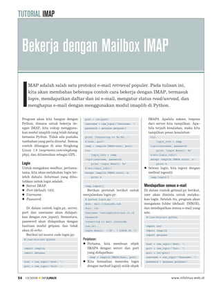 TUTORIAL IMAP


     Bekerja dengan Mailbox IMAP

     I
        MAP adalah salah satu protokol e-mail retrieval populer. Pada tulisan ini,
        kita akan membahas beberapa contoh cara bekerja dengan IMAP, termasuk
        login, mendapatkan daftar dan isi e-mail, mengatur status read/unread, dan
        menghapus e-mail dengan menggunakan modul imaplib di Python.


     Program akan kita bangun dengan         port = int(port)                         IMAP4. Apabila sukses, respons
     Python, dimana untuk bekerja de-        username = raw_input(‘Username: ‘)       dari server kita tampilkan. Apa-
     ngan IMAP, kita cukup mengguna-         password = getpass.getpass()             bila terjadi kesalahan, maka kita
     kan modul imaplib yang telah datang                                              tampilkan pesan kesalahan:
     bersama Python. Tidak ada pustaka       print ‘Connecting to %s:%d...’             try:
     tambahan yang perlu diinstal. Semua     %(host, port)                                  login_info = imap.
     contoh dibangun di atas Singkong        imap = imaplib.IMAP4(host, port)           login(username, password)
     Linux 1.0 (noprianto.com/singkong.      try:                                           print ‘Login Result: %s’
     php), dan dilisensikan sebagai GPL.          login_info = imap.                    %(str(login_info))
                                             login(username, password)                  except imaplib.IMAP4.error, e:
     Login                                        print ‘Login Result: %s’                  print e
     Untuk mengakses mailbox, pertama-       %(str(login_info))                       Selesai login, kita logout dengan
     tama, kita akan melakukan login ter-    except imaplib.IMAP4.error, e:           method logout():
     lebih dahulu. Informasi yang dibu-           print e                               imap.logout()
     tuhkan untuk login adalah:
        Server IMAP.                         imap.logout()                          Mendapatkan semua e-mail
        Port (default: 143).                  Berikan perintah berikut untuk        Di dalam contoh getmail.py berikut,
        Username.                           menjalankan login.py:                   user akan diminta untuk melaku-
        Password.                            $ python login.py                      kan login. Setelah itu, program akan
                                             Host: mail.linuxindo.com               mengakses folder (default: INBOX),
       Di dalam contoh login.py, server,     Port: 143                              dan mendapatkan semua e-mail yang
     port dan username akan didapat-         Username: testing@infolinux.co.id      ada:
     kan dengan raw_input(). Sementara,      Password:                               #!/usr/bin/env python
     password akan didapatkan dengan         Connecting to mail.linuxindo.
     bantuan modul getpass, dan tidak        com:143...                              import sys
     akan di-echo.                           Login Result: (‘OK’, [‘LOGIN Ok.’])     import imaplib
       Berikut ini source code login.py:                                             import getpass
      #!/usr/bin/env python                 Penjelasan:
                                               Pertama, kita membuat objek           host = raw_input(‘Host: ‘)
      import imaplib                           IMAP4 dengan server dan port          port = raw_input(‘Port: ‘)
      import getpass                           yang didapatkan:                      port = int(port)
                                                 imap = imaplib.IMAP4(host, port)    username = raw_input(‘Username: ‘)
      host = raw_input(‘Host: ‘)               Kita kemudian mencoba login           password = getpass.getpass()
      port = raw_input(‘Port: ‘)               dengan method login() milik objek


54     12/2009   INFOLINUX                                                                              www.infolinux.web.id
 