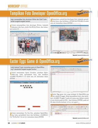 WORKSHOP OFFICE
     Tampilkan Foto Developer OpenOffice.org
                                                                   Sementara, untuk foto developer Calc, bukalah spread-
      Ingin menampilkan foto developer Writer dan Calc? Laku-
      kanlah langkah-langkah berikut:                           2  sheet baru, dan ketikkan =STARCALCTEAM() di salah
                                                                satu sel, kemudian tekan ENTER.
        Untuk menampilkan foto developer Writer, bukalah
     1  dokumen teks baru, ketik StarWriterTeam, dan tekan-
     lah tombol F3.




                                                                                                 Noprianto [noprianto@infolinux.co.id]




     Easter Eggs Game di OpenOffice.org
      Lelah bekerja? Ingin memainkan game di OpenOffice.
      org? Lakukanlah langkah-langkah berikut:

       Untuk memainkan Space Invaders, jalankan Open-
     1 Ofﬁce.org, buka spreadsheet baru, dan ketikkan
     =GAME(“StarWars”) di salah satu sel, kemudian tekan
     ENTER.




                                                                   Easter Egg game lain yang terdapat di OpenOfﬁce.org
                                                                3  Calc adalah Frogger. Buka spreadsheet baru, dan ketik-
                                                                kan =GAME(“Froggie”) pada sel mana saja (dalam contoh
                                                                di sini ditulis pada sel B3). Saat ditekan ENTER, pada sel
                                                                B3 akan tertulis kalimat: oh no, not again!.




       Untuk memainkan Tic-Tac-Toe, jalankan OpenOfﬁce.
     2 org, buka spreadsheet baru dan ketikkan =GAME(A2:
     C4;”TicTacToe”) di sel A1, kemudian tekan ENTER.
                                                                                                 Noprianto [noprianto@infolinux.co.id]


58    12/2009    INFOLINUX                                                                              www.infolinux.web.id
 