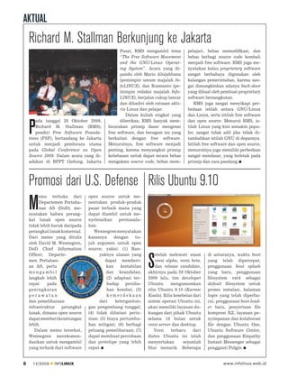 AKTUAL
    Richard M. Stallman Berkunjung ke Jakarta
                                                 Pusat, RMS mengambil tema          pelajari, bebas memodiﬁkasi, dan
                                                 “The Free Software Movement        bebas berbagi source code kembali
                                                 and the GNU/Linux Operat-          menjadi free software. RMS juga me-
                                                 ing System”. Acara yang di-        nyatakan kalau proprietary software
                                                 pandu oleh Mario Alisjahbana       sangat berbahaya digunakan oleh
                                                 (pemimpin umum majalah In-         kalangan pemerintahan, karena san-
                                                 foLINUX), dan Rusmanto (pe-        gat dimungkinkan adanya back-door
                                                 mimpin redaksi majalah Info-       yang dibuat oleh pembuat proprietary
                                                 LINUX), berjalan cukup lancar      software bersangkutan.
                                                 dan dihadiri oleh ratusan akti-        RMS juga sangat menyikapi per-
                                                 vis Linux dan pelajar.             bedaan istilah antara GNU/Linux
                                                    Dalam kuliah singkat yang       dan Linux, serta istilah free software
        ada tanggal 28 Oktober 2009,             diberikan, RMS banyak mem-         dan open source. Menurut RMS, is-

    P   Richard M. Stallman (RMS),
        pendiri Free Software Founda-
    tions (FSF), bertandang ke Jakarta
                                           bicarakan prinsip dasar mengenai
                                           free software, dan beragam isu yang
                                           berkaitan dengan free software.
                                                                                    tilah Linux yang kini semakin popu-
                                                                                    ler, sangat tidak adil jika tidak di-
                                                                                    tambahkan istilah GNU di depannya.
    untuk menjadi pembicara utama          Menurutnya, free software menjadi        Istilah free software dan open source,
    pada Global Conference on Open         penting, karena menyangkut prinsip       menurutnya juga memiliki perbedaan
    Source 2009. Dalam acara yang di-      kebebasan untuk dapat secara bebas       sangat mendasar, yang terletak pada
    adakan di BPPT Gedung, Jakarta         mengakses source code, bebas mem-        prinsip dan cara pandang.




    Promosi dari U.S. Defense Rilis Ubuntu 9.10
         emo terbuka dari        open source untuk me-

    M    Departemen Pertaha-
         nan AS (DoD), me-
    nyatakan bahwa perang-
                                 nentukan produk-produk
                                 pasar terbaik mana yang
                                 dapat diambil untuk me-
    kat lunak open source        nyelesaikan     permasala-
    tidak lebih buruk daripada   han.
    perangkat lunak komersial.      Wennegren menyatakan
    Dari memo yang ditulis       kasusnya      dengan    tu-
    oleh David M. Wennegren,     juh argumen untuk open
    DoD Chief Information        source, yakni: (1) Ban-
    Ofﬁcer, Departe-                   yaknya ulasan yang          etelah melewati enam       di antaranya, waktu boot
    men Pertahan-
    an AS, perlu
    mengambil
                                          dapat memberi-
                                          kan     kestabilan
                                          dan keandalan;
                                                               S   versi alpha, versi beta,
                                                                   dan release candidate,
                                                               akhirnya pada 29 Oktober
                                                                                              yang telah dipercepat,
                                                                                              penggunaan boot splash
                                                                                              yang baru, penggunaan
    langkah lebih                          (2) adaptasi ter-   2009 lalu, tim developer       ﬁlesystem ext4 sebagai
    cepat     pada                         hadap peruba-       Ubuntu      mengumumkan        default ﬁlesystem untuk
    peningkatan                            han kondisi; (3)    rilis Ubuntu 9.10 (Karmic      proses instalasi, halaman
    perawatan                              kemerdekaan         Koala). Rilis kesebelas dari   login yang telah diperba-
    dan pemeliharaan                   dari    ketergantun-    sistem operasi Ubuntu ini,     rui, penggunaan boot load-
    infrastruktur   perangkat    gan pengembang tunggal;       akan memiliki layanan du-      er baru, penyertaan ﬁle
    lunak, dimana open source    (4) tidak dibatasi periz-     kungan dari pihak Ubuntu       kompresi XZ, layanan pe-
    dapat memberi keuntungan     inan; (5) biaya pertumbu-     selama 18 bulan untuk          nyimpanan dan kolaborasi
    lebih.                       han mitigasi; (6) berbagi     versi server dan desktop.      ﬁle dengan Ubuntu One,
       Dalam memo tersebut,      peluang pemeliharaan; (7)         Versi   terbaru     dari   Ubuntu Software Center,
    Wennegren merekomen-         dapat membuat percobaan       distro Ubuntu ini telah        dan penggunaan Empathy
    dasikan untuk mengambil      dan prototipe yang lebih      menyertakan        sejumlah    Instant Messenger sebagai
    yang terbaik dari software   cepat.                        ﬁtur menarik. Beberapa         pengganti Pidgin.


6     12/2009   INFOLINUX                                                                             www.infolinux.web.id
 