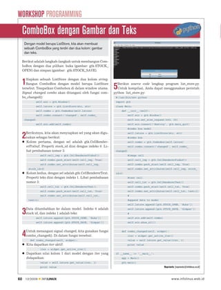WORKSHOP PROGRAMMING
     ComboBox dengan Gambar dan Teks
      Dengan model berupa ListStore, kita akan membuat
      sebuah ComboBox yang terdiri dari dua kolom: gambar
      dan teks.

     Berikut adalah langkah-langkah untuk membangun Com-
     boBox dengan dua pilihan: buka (gambar: gtk.STOCK_
     OPEN) dan simpan (gambar: gtk.STOCK_SAVE).

        Siapkan sebuah ListStore dengan dua kolom string.
     1  Bangun ComboBox dengan model berupa ListStore
     tersebut. Tempatkan Combobox di dalam window utama.          5 Berikut source code lengkap program list_store.py.
                                                                    Untuk kompilasi, Anda dapat menggunakan perintah:
     Signal changed combo akan ditangani oleh fungsi com-         python list_store.py:
     bo_changed():                                                 #!/usr/bin/env python
                 self.win = gtk.Window()                           import gtk
                 self.lstore = gtk.ListStore(str, str)             class Main:
                 self.combo = gtk.ComboBox(self.lstore)                def __init__(self):
                 self.combo.connect(‘changed’, self.combo_                 self.win = gtk.Window()
      changed)                                                             self.win.set_size_request(400, 50)
                 self.win.add(self.combo)                                  self.win.connect(‘destroy’, gtk.main_quit)
                                                                           #combo box model
       Berikutnya, kita akan menyiapkan sel yang akan digu-
     2 nakan sebagai berikut:
       Kolom pertama, dengan sel adalah gtk.CellRender-
                                                                           self.lstore = gtk.ListStore(str, str)
                                                                           #combo box
                                                                           self.combo = gtk.ComboBox(self.lstore)
       erPixbuf. Properti stock_id diisi dengan indeks 0. Li-              self.combo.connect(‘changed’, self.combo_
       hat pembahasan nomor 3:                                     changed)
                    self.cell_img = gtk.CellRendererPixbuf()               #image cell
                    self.combo.pack_start(self.cell_img, True)             self.cell_img = gtk.CellRendererPixbuf()
                    self.combo.set_attributes(self.cell_img,               self.combo.pack_start(self.cell_img, True)
          stock_id=0)                                                      self.combo.set_attributes(self.cell_img, stock_
         Kolom kedua, dengan sel adalah gtk.CellRendererText.      id=0)
         Properti teks diisi dengan indeks 1. Lihat pembahasan             #text cell
         nomor 3:                                                          self.cell_txt = gtk.CellRendererText()
                    self.cell_txt = gtk.CellRendererText()                 self.combo.pack_start(self.cell_txt, True)
                    self.combo.pack_start(self.cell_txt, True)             self.combo.set_attributes(self.cell_txt, text=1)
                    self.combo.set_attributes(self.cell_txt,               #
          text=1)                                                          #append data to model
                                                                           self.lstore.append([gtk.STOCK_OPEN, ‘Buka’])
       Data ditambahkan ke dalam model. Indeks 0 adalah
     3 stock id, dan indeks 1 adalah teks:
                 self.lstore.append([gtk.STOCK_OPEN, ‘Buka’])
                                                                           self.lstore.append([gtk.STOCK_SAVE, ‘Simpan’])
                                                                           #
                                                                           self.win.add(self.combo)
                 self.lstore.append([gtk.STOCK_SAVE, ‘Simpan’])            self.win.show_all()


       Untuk menangani signal changed, kita gunakan fungsi
     4 combo_changed(). Di dalam fungsi tersebut:
           def combo_changed(self, widget):
                                                                       def combo_changed(self, widget):
                                                                           iter = widget.get_active_iter()
                                                                           value = self.lstore.get_value(iter, 1)
         Kita dapatkan iter aktif:                                         print value
                    iter = widget.get_active_iter()
         Dapatkan nilai kolom 1 dari model dengan iter yang        if __name__ == ‘__main__’:
         didapatkan:                                                   app = Main()
                    value = self.lstore.get_value(iter, 1)             gtk.main()
                    print value                                                                       Noprianto [noprianto@infolinux.co.id]



60    12/2009       INFOLINUX                                                                                www.infolinux.web.id
 