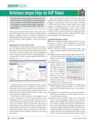 WORKSHOP DISTRO
     Bertelepon dengan Ekiga via VoIP Rakyat                                                                          9.04
      Voip atau telepon melalui jaringan internet telah merakyat     Jika Anda memiliki voucher VoIP dari iMax yang
      di Indonesia karena tersedia softphone, seperti Ekiga dan    bekerja sama dengan voiprakyat.or.id, Anda dapat meng-
      server voiprakyat.or.id. Anda dapat menggunakan Ekiga        hubungi nomor telepon kabel atau telepon bergerak
      untuk bertelepon dengan sesama pengguna voiprakyat.          CDMA atau GSM. Nomor telepon tambahan dari iMax
      or.id (OnNet) atau ke nomor telepon kabel, CDMA, dan         adalah 90 sehingga nomor VoIP iMax Anda adalah
      GSM (OffNet).                                                9026407. Untuk menghubungi nomor telepon rumah,
                                                                   gunakan angka awalan 01002, diikuti kode negara (62),
     Tersedia banyak pilihan software klien atau pesawat tele-     kode kota (21), dan nomor telepon tujuan. Misalnya untuk
     pon VoIP (softphone) di Linux, antara lain Ekiga, Ideﬁsk,     menghubungi telepon rumah di Jakarta 7777777, ketik-
     Kphone, Linphone, SJphone, dan X-Lite. Workshop ini           kan 0100262217777777@voiprakyat.or.id.
     menggunakan Ekiga yang menjadi bawaan Ubuntu 9.04
     atau turunannya, seperti BlankOn 5 dan distro popular            Langkah Konﬁgurasi Ekiga
     lainnya.                                                      2  Jalankan Ekiga di desktop Gnome melalui menu Ap-
                                                                   plications | Internet | Ekiga Softphone, atau melalui
        Mendapatkan Nomor Telepon VoIP                             perintah di terminal “ekiga”. Berikut ini, langkah demi
     1  Voiprakyat.or.id tidak hanya menyediakan sentral tele-
     pon atau PABX berbasis protokol internet, namun juga
                                                                   langkah konﬁgurasi Ekiga:
                                                                      Saat Anda kali pertama menjalankan Ekiga, akan
     menyediakan database nomor telepon. Anda bisa mendaf-            muncul jendela berjudul Welcome to Ekiga. Klik For-
     tarkan diri di web voiprakyat.or.id untuk mendapatkan            ward.
     nomor telepon VoIP gratis, misalnya yang dimiliki penu-          Langkah kedua, mengisi nama pengguna dalam jende-
     lis adalah 26407. Nomor telepon lengkapnya 26407@voip-           la Personal Information. Ketikkan nama Anda dalam
     rakyat.or.id.                                                    bentuk dua kata, lalu
                                                                      klik Forward.
                                                                      Langkah ketiga mema-
                                                                      sukkan username dan
                                                                      password untuk server
                                                                      voip Ekiga.net. Karena
                                                                      kita akan mengguna-
                                                                      kan server voiprakyat.
                                                                      or.id, maka langkah
                                                                      ketiga ini dapat dile-
                                                                      wati dengan memberi
                                                                      centang “I do not want
                                                                      to sign up for the ekiga.
                                                                      net free service,” lalu klik Forward.
        Langkah pertama untuk mendapatkan nomor telepon               Langkah keempat juga untuk Ekiga.net sehingga dapat
     adalah klik Register (Free!) di bagian kiri website http://      dilewati dengan memberi centang “ I do not want to
     voiprakyat.or.id di bawah formulir Login. Masukkan al-           sign up for the Ekiga Call Out service”, dan klik For-
     amat e-mail Anda sebanyak dua kali pada kolom yang               ward.
     disediakan. Lalu, isikan nama dan nickname Anda, serta           Langkah kelima memilih jenis sambungan ke Internet.
     kota tempat Anda tinggal saat ini.                               Pilih Dialup atau DSL atau sesuai dengan koneksi In-
        Klik Submit untuk menyetujui dan mengirim data                ternet yang Anda gunakan.
     ke server voiprakyat.or.id. Anda akan menerima e-mail            Langkah keenam memilih jenis suara dering dan
     konﬁrmasi dari server yang berisi data username atau ac-         device yang berhubungan dengan suara keluaran
     count ID dan password yang berguna untuk login di web            (speaker atau headphone), dan suara masukan (mikro-
     maupun di software telepon. Account ID sama dengan               pon). Biasanya, Ekiga telah berhasil mendeteksi jenis
     nomor telepon Anda, dan password berisi karakter acak            kartu suara yang terpasang sehingga Anda dapat me-
     yang dibuatkan oleh server secara otomatis. Selanjutnya,         lewatkan langkah ini dengan klik Forward. Jika suara
     Anda dapat memilih salah satu software voip untuk ber-           yang keluar terlalu kecil, Anda perlu mengatur volume
     telepon dengan sesama pengguna voiprakyat.or.id, tanpa           speaker (Playback) dan mikropon (Recording) melalui
     biaya pulsa.                                                     Volume Control dengan klik gambar speaker di panel


62     12/2009    INFOLINUX                                                                              www.infolinux.web.id
 