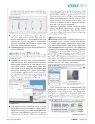 WORKSHOP DISTRO
      atas. Jika belum ada gambar speaker, tampilkan den-             isinya dan masih belum berhasil, keluar dari Ekiga
      gan klik kanan di panel, lalu Add to Panel, dan pilih           dengan klik Chat | Quit atau Control-Q, lalu kembali
      Volume Control.                                                 jalankan Ekiga. Jika tetap gagal, misalnya ada pesan
                                                                      seperti halangan ﬁrewall atau NAT, maka Anda perlu
                                                                      minta tolong administrator jaringan Anda agar melo-
                                                                      loskan port-port untuk mengakses voip, antara lain
                                                                      port UDP 3478 dan 3479 (STUN, NAT type discovery),
                                                                      serta port UDP 5060 (SIP, signalling).
                                                                      Tampilkan pesan-pesan selama bertelepon dengan
                                                                      gambar logo Ekiga atau video dari webcam dengan
                                                                      klik View | Show Call Panel. Kata Standby berarti
                                                                      voip Anda sedang aktif, namun tidak sedang meng-
                                                                      hubungi atau dihubungi.
      Langkah ketujuh memilih video yang akan ditampil-
      kan. Anda dapat memilih gambar logo Ekiga atau                 Bertelepon dengan Ekiga
      mengaktifkan webcam jika tersedia kamera yang telah
      berfungsi baik. Catatan: mengaktifkan webcam mem-
                                                                  4  Setelah Ekiga dalam status Registered, Anda dapat mu-
                                                                  lai bertelepon. Latihan pertama hubungi pesawat nomor
      butuhkan bandwidth atau kecepatan Internet yang             901 (Ekiga akan otomatis menambahkan @voiprakyat.
      lebih tinggi dibandingkan hanya suara.                      or.id setelah nomor telepon). Jika berhasil, telepon 901
      Langkah kedelapan menyetujui rangkuman konﬁgura-            akan menjawab dengan menyebutkan hari, tanggal, dan
      si dengan klik Apply.                                       jam saat Anda menelepon. Pada layar akan muncul tulisan
                                                                  “Connected with 901@voiprakyat.or.id” dan “Call dura-
    Memasukkan Account VoIP Rakyat di Ekiga                       tion 00:00:09” yang menunjukkan lama Anda bertelepon.
  3 Berikut ini cara memasukkan username (Account ID)
  dan password yang telah Anda dapatkan dari website
                                                                  Catatan: jika gagal, kembali klik Edit | Account untuk me-
                                                                  lihat status dan mengedit atau menambahkan account yang
  voiprakyat.or.id:                                               lain. Selain bisa menghubungi sesama user voiprakyat.
     Klik Edit | Account. Lalu klik Account | Add a SIP Ac-       or.id (OnNet), penulis juga berhasil menghubungi nomor
     count. Pada kolom Name, masukkan nama Anda atau              telepon kabel dan CDMA dengan voucher iMax.
     nomor telepon voiprakyat.or.id Anda, misalnya 26407.
     Pada kolom Registrar, ketikkan alamat server voip,
     yaitu voiprakyat.or.id. Kolom User diisi dengan nomor
     telepon voip, misalnya 26407. Kolom Authentication
     User dikosongkan atau boleh diisi dengan nomor tele-
     pon juga. Password diisi dengan password yang Anda
     dapatkan dari server voip atau yang telah Anda ubah
     sendiri melalui web voiprakyat.or.id. Klik OK.




                                                                     Untuk mengetahui siapa saja yang sedang online atau
                                                                  pesawatnya terhubung ke server voiprakyat.or.id, klik
                                                                  link “Online Phones” di bawah menu “VoIP Rakyat Mem-
                                                                  bers” pada web voiprakyat.or.id. Sayangnya, tidak semua
                                                                  anggota memberitahukan nomor telepon voip-nya se-
                                                                  hingga Anda harus mencari cara untuk mengetahuinya.




      Pada jendela Account, perhatikan tulisan di bawah
      status. Seharusnya tertulis Registered. Jika belum ber-
      hasil register ke server voip, tunggu beberapa saat. Jika
      belum juga muncul Registered, kembali klik account
      yang ada, lalu klik Account | Edit. Jika sudah benar                                             Rusmanto [rus@infolinux.co.id]



www.infolinux.web.id                                                                                INFOLINUX        12/2009            63
 