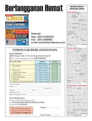 Berlangganan Hemat                                                                                                                           MAKIN DEKAT
                                                                                                                                             DENGAN ANDA
                                                                                                                                         LUAR JAWA Medan: Pustaka Obor
                                                                                                                                         061-4145622 • Pekanbaru: Jack 0761-
                                                                                                                                         27706 • Padang: Taman Bacaan 0751-
                                                                                                                                         35150 • Palembang: TB Sriwijaya 0711-
                                                                                                                                         320679 • Jambi: Gloria 0741-23360,
                                                                                                                                         Elieson 0741-24424 • Bengkulu: TB
                                                                                                                                         Zaldy 0736-24291 • Pangkal Pinang:
                                                                                                                                         Supermini 0717-423973, Idris Hadi 0717-
                                                                                                                                         424547 • Tanjungkarang: Tohoma 0721-
                                                                                                                                         261839, Intisari 0721-64026 • Pontianak:
                                                                                                                                         Angkasajaya 0561-734689, Ridho 0561-
                                                                                                                                         775843 • Balikpapan: TBTerang 0542-
                                                                                                                                         421301, Antra 0542-396003 • Samarinda:
                                                                                                                                         Aziz 0541-260235, A.Terang 0541-741768
                                                                                                                                         • Banjarmasin: Naprin Budhi 0511-65475

                                      Hubungi:                                                                                           • Palangakaraya: Fathir 0536-28317 •
                                                                                                                                         Makasar: Telly 0411-321795, IndahJaya
                                                                                                                                         0411-330707 • Kendari: TB Ade 0401-
                                      Telp: (021) 31904075                                                                               21613 • Palu: Ramedia 0451-421218,
                                                                                                                                         Masrun 0451-423805 • Manado: Lok
                                      Fax: (021) 3908883                                                                                 Book Store 0431-852734 • Denpasar:
                                                                                                                                         Corsica 0361-226358, TB Anna 0361-
                                      e-mail: pesan@primabuku.co.id                                                                      427594, Gunung Agung dan Gramedia •
                                                                                                                                         Mataram: Titian 0370-622188 • Kupang:
                                                                                                                                         Rapi 0380-832033

                                                                                                                                         PULAU JAWA             Cilegon: Torpedo

        FORMULIR BERLANGGANAN                                                                                                            Agc 0254-391460 • Serang: Estica Agc
                                                                                                                                         0254-202292 • Bandung: Alphabet Agc
                                                                                                                                         022-6006000, Gunaraya 022-4232513,
 DATA PRIBADI                                                                                                                            Wahyudin Agc 022-6011414 • Garut:
                                                                                                                                         Monita Agc 0262-23479 • Tasikmalaya:
 (Pilih dengan tanda              dan isi dengan huruf kapital)                                                                          Nasuha 0265-334064 • Indra mayu:
        Saya ingin berlangganan majalah InfoLINUX:                                                                                       Kompas Agc 0234-484032 • Cirebon:
                                                                                                                                         Cirebon Agc 0231-203376 • Tegal: Tegal
                                                                                                                                         News Agc 0283-356138 • Pekalongan:
 NO. WILAYAH                                     PAKET                      HARGA                                                        TB Rajamurah 285- 424463, Fajar Agc
                                               LANGGANAN                  LANGGANAN                                                      0285-431466 • Semarang: Erlangga Agc
                                                                                                                                         024 -8313405, Hartono Agc 024-3545301,
   1.    Jabodetabek                           6 Bulan (6 Edisi)                   Rp180.000                                             Adila Agc 024-3560615, Hariani Agc 024-
                                               1 Tahun (12 Edisi)                  Rp360.000                                             3541832, TB Prasojo 024-569561 • Solo:
                                                                                                                                         TB ABC 0271-644345, Sendang Mulia Agc
   2.    Pulau Jawa                            6 Bulan (6 Edisi)                   Rp222.000                                             0271-633751 • Yogyakarta: Hidup Agc
         (Jateng, Jabar, Jatim)                1 Tahun (12 Edisi)                  Rp432.000                                             0274-587921-Lamhaba 0274-541808,
                                                                                                                                         Togamas, dan Gramedia • Magelang: TB
   3.    Bali/Sumbar                           1 Tahun (12 Edisi)                  Rp480.000                                             Larista 0293-368060 • Purwokerto: TB
                                                                                                                                         ABC 0281-638344, SHS Agc 0281-622485
   4.    Sumut/Kalimantan                      1 Tahun (12 Edisi)                  Rp504.000                                             • Surabaya: Kantor Perwakilan 031-
   5.    Sulawesi                              1 Tahun (12 Edisi)                  Rp552.000                                             8291511, Gunung Agung dan Gramedia •
                                                                                                                                         Malang: Yahya Oentoeng 0341-3410105
   6.    Maluku, NTT dan Indonesia Timur       1 Tahun (12 Edisi)                  Rp576.000                                             • Kediri: TB Alief 0354-684211 • Jember:
                                                                                                                                         TB Amanah, Gunung Agung
 Nama Lengkap:
 Alamat:                                                                                                                                 TOKO BUKU JABOTABEK
                                                                                                                                         Maruzen: Blok M 7268334, Sultan
                                                          Kode Pos:                                                                      Agung 8307641 • Kharisma: Cijantung
                                                                                                                                         87793375, Cinere 7534125, Cilandak
 Telepon:                               Fax:                                                                                             78840163, Taman Anggrek 5639343,
 Mobile/E-mail:                                                                                                                          Puri 5822629, Pamulang 7445019
 Mulai berlangganan Edisi:                                                                                                               Kalimalang 8601887, Klender 86605956
                                                                                                                                         • Gramedia: Matraman 8581763, Pondok
                                                                                                                                         Indah 7506997, Pintu Air 3843800,
 Cara Pembayaran:                                                                                                                        Melawai 7203445, Gajahmada 2601234,
                                                                                                                                         Citraland 5606363, Pluit 6683620, Cinere
 Transfer ke BCA Cabang Raden Saleh                                                                                                      7540663, Bekasi 8840401, Bogor 0251-
 a/n PT DIAN PASIFIK KOMUNIKASI UTAMA                                                                                                    356341 • Gunung Agung: Pondok Indah
                                                                                                                                         7506901, Taman Anggrek 5639045,
 No. Rekening 634 018 0079                                                                                                               Citraland 5681512, Kwitang 3102004,
                                                                                                                                         Blok M 7209344, Arion 7413078, Atrium
                                                   Tanggal :    ----------------------------------------------------------------------
                                                                                                                                         3867831, Lokasari 6254730, Bogor 0251-
    Bukti transfer & formulir ini
                                                                                                                                         326876 • News Stand Niaga Tower
   harap di-fax ke (021) 3908883                                                                                                         2505250 • Time PI 330434 • Newstand
   Up. Bagian Langganan                                                                                                                  WTC Sudirman 5211216, Mandarin
                                                                                                                                         5678888 • Trio 7982331 • JBC Kalibata
                                                  Tanda Tangan :                      -----------------------------------------------    7970350 • CabangTB Utama
 