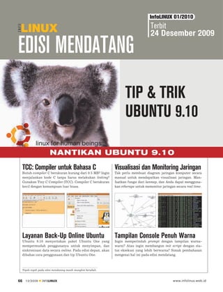 InfoLINUX 01/2010
                                                                                     Terbit
                                                                                     24 Desember 2009

EDISI MENDATANG
                                                                     TIP & TRIK
                                                                     UBUNTU 9.10

                         NANTIKAN UBUNTU 9.10
     TCC: Compiler untuk Bahasa C                              Visualisasi dan Monitoring Jaringan
     Butuh compiler C berukuran kurang dari 0.5 MB? Ingin      Tak perlu membuat diagram jaringan komputer secara
     menjalankan kode C tanpa harus melakukan linking?         manual untuk mendapatkan visualisasi jaringan. Man-
     Gunakan Tiny C Compiler (TCC). Compiler C berukuran       faatkan fungsi dari lanmap, dan Anda dapat mengguna-
     kecil dengan kemampuan luar biasa.                        kan etherape untuk memonitor jaringan secara real time.




     Layanan Back-Up Online Ubuntu                             Tampilan Console Penuh Warna
     Ubuntu 9.10 menyertakan paket Ubuntu One yang             Ingin memperindah prompt dengan tampilan warna-
     mempermudah penggunanya untuk menyimpan, dan              warni? Atau ingin membangun init script dengan sta-
     sinkronisasi data secara online. Pada edisi depan, akan   tus eksekusi yang lebih berwarna? Simak pembahasan
     dibahas cara penggunaan dan tip Ubuntu One.               mengenai hal ini pada edisi mendatang.



     Topik-topik pada edisi mendatang masih mungkin berubah.



66     12/2009     INFOLINUX                                                                       www.infolinux.web.id
 