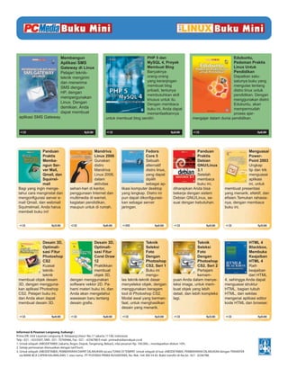 Membangun                                                  PHP 5 dan                                                 Edubuntu,
                      Aplikasi SMS                                               MySQL 4, Proyek                                           Pedoman Praktis
                      Gateway di Linux                                           Membuat Blog                                              Linux Untuk
                      Pelajari teknik-                                           Banyaknya                                                 Pendidikan
                      teknik mengirim                                            orang-orang                                               Dapatkan satu-
                      dan menerima                                               yang keranjingan                                          satunya buku yang
                      SMS dengan                                                 membuat blog                                              mengulas tentang
                                                                                 pribadi, tentunya                                         distro linux untuk
                      HP, dengan
                                                                                 membutuhkan skill                                         pendidikan. Dengan
                      mempergunakan
                                                                                 khusus untuk itu.                                         menggunakan distro
                      Linux. Dengan                                              Dengan membaca                                            Edubuntu, akan
                      demikian, Anda                                             buku ini, Anda dapat                                      mempermudah
                      dapat membuat                                              memanfaatkannya                                           proses ajar-
 aplikasi SMS Gateway.                                     untuk membuat blog sendiri.                               mengajar dalam dunia pendidikan.


  +1 CD                                      Rp35.000       +1 CD                                      Rp30.000       +1 CD                                   Rp40.000




                Panduan                           Mandriva                          Fedora                            Panduan                           Menguasai
                Praktis                           Linux 2006                        Core 5                            Praktis                           Power-
                Memba-                            Gunakan                           Sebuah                            Debian                            Point 2003
                ngun Ser-                         distro                            alternatif                        GNU/Linux                         Ungkap
                ver Mail,                         Mandriva                          distro linux,                     3.1                               tip dan trik
                Qmail, dan                        Linux 2006,                       yang dapat                        Setelah                           menguasai
                Squirrel-                         dalam                             dipilih                           membaca                           aplikasi
                mail                              aktivitas                         sebagai ap-                       buku ini,                         ini, untuk
 Bagi yang ingin menge-            sehari-hari di kantor,             likasi komputer desktop            diharapkan Anda bisa              membuat presentasi
 tahui cara menginstal dan         penggunaan Internet dan            yang lengkap. Distro ini           bekerja dengan sistem             yang menarik, efektif, dan
 mengonﬁgurasi server e-           multimedia di warnet,              pun dapat dikonﬁgurasi-            Debian GNU/Linux, se-             eﬁsien.Temukan rahasia-
 mail Qmail, dan webmail           kegiatan pendidikan,               kan sebagai server                 suai dengan kebutuhan.            nya, dengan membaca
 Squirrelmail, Anda harus          maupun untuk di rumah.             jaringan.                                                            buku ini.
 membeli buku ini!


  +1 CD                Rp35.000     +3 CD                Rp40.000     +1 DVD                Rp45.000     +1 CD                Rp45.000     +1 CD              Rp35.000




               Desain 3D,                        Desain 3D,                          Teknik                             Teknik                          HTML 4
               Optimali-                         Optimali-                           Seleksi                            Seleksi                         Blackbox,
               sasi Fitur                        sasi Fitur                          Foto                               Foto                            Membuka
               Photoshop                         Corel Draw                          Dengan                             Dengan                          Keajaiban
               CS2                               12                                  Photoshop                          Photoshop                       HTML 4
               Kuasai                            Praktikkan                          CS2, Seri 1                        CS2, Seri 2                     Raih
               teknik-                           membuat                             Buku ini                           Pertajam                        keajaiban
               teknik                            objek 3D,                           mengu-                             kemam-                          dari HTML
 membuat objek desain              dengan menggunakan                 las teknik-teknik dasar            puan Anda dalam menye-            4, sehingga Anda dapat
 3D, dengan mengguna-              software vektor 2D. Pa-            menyeleksi objek, dengan           leksi image, untuk mem-           menguasai struktur
 kan aplikasi Photoshop            hami materi buku ini, dan          menggunakan beragam                buat objek yang lebih             HTML, bagian tubuh
 CS2. Pelajari buku ini,           Anda akan mengetahui               tool di Photoshop CS2.             detail, dan lebih kompleks        HTML, dan sekilas
 dan Anda akan dapat               wawasan baru tentang               Modal awal yang berman-            lagi.                             mengenai aplikasi editor
 membuat desain 3D.                desain graﬁs.                      faat, untuk menghasilkan                                             kode HTML dan browser.
                                                                      desain yang menarik.

  +1 CD                Rp40.000     +1 CD                Rp40.000     +1 CD                 Rp35.000     +1 CD                Rp35.000     +1 CD              Rp45.000




Informasi & Pesanan Langsung, hubungi :
Prima DR, Unit Layanan Langsung Jl. Ketapang Utara I No.17 Jakarta 11140, Indonesia
Telp : 021 – 6333507, SMS : 021- 70769466, Fax : 021 – 6336788 E-mail : primadr@dianrakyat.co.id
1. Untuk wilayah JABODETABEK (Jakarta, Bogor, Depok, Tangerang, Bekasi), nilai pesanan Rp. 100.000,-, mendapatkan diskon 10%.
2. Setiap pemesanan disesuaikan dengan tarif kurir.
3. Untuk wilayah JABODETABEK, PEMBAYARAN DAPAT DILAKUKAN secara TUNAI DI TEMPAT. Untuk wilayah di luar JABODETABEK, PEMBAYARAN DILAKUKAN dengan TRANSFER
   via BANK BCA CAPEM KALIMALANG 1, atas nama : PT PUSTAKA PRIMA NUSANTARA, No. Rek: 164 300 54 45. Bukti transfer di-fax ke : 021 - 6336788.
 