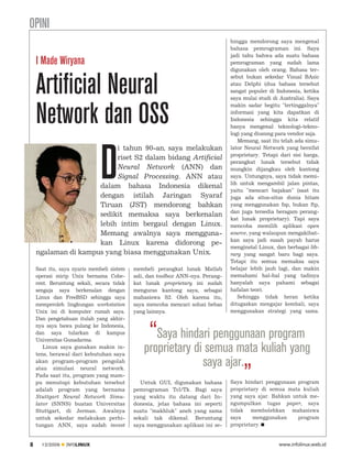 OPINI
                                                                               hingga mendorong saya mengenal
                                                                               bahasa pemrograman ini. Saya
                                                                               jadi tahu bahwa ada suatu bahasa
    I Made Wiryana                                                             pemrograman yang sudah lama
                                                                               digunakan oleh orang. Bahasa ter



    Artificial Neural
                                                                               sebut bukan sekedar Visual BAsic
                                                                               atau Delphi (dua bahasa tersebut
                                                                               sangat populer di Indonesia, ketika
                                                                               saya mulai studi di Australia). Saya



    Network dan OSS
                                                                               makin sadar begitu "tertinggalnya"
                                                                               informasi yang kita dapatkan di
                                                                               Indonesia sehingga kita relatif
                                                                               hanya mengenal teknologi-tekno
                                                                               logi yang diusung para vendor saja.
                                                                                  Memang, saat itu telah ada simu




                              D
                          i tahun 90-an, saya melakukan                        lator Neural Network yang bersifat
                                                                               proprietary. Tetapi dari sisi harga,
                          riset S2 dalam bidang Artificial
                                                                               perangkat lunak tersebut tidak
                          Neural Network (ANN) dan                             mungkin dijangkau oleh kantong
                          Signal Processing. ANN atau                          saya. Untungnya, saya tidak memi
                                                                               lih untuk mengambil jalan pintas,
                     dalam bahasa Indonesia dikenal
                                                                               yaitu "mencari bajakan" (saat itu
                     dengan istilah Jaringan Syaraf                            juga ada situs-situs dunia hitam
                     Tiruan (JST) mendorong bahkan                             yang menggunakan fsp, bukan ftp,
                                                                               dan juga tersedia beragam perang
                     sedikit memaksa saya berkenalan
                                                                               kat lunak proprietary). Tapi saya
                     lebih intim bergaul dengan Linux.                         mencoba memilih aplikasi open
                     Memang awalnya saya mengguna                              source, yang walaupun mengakibat
                                                                               kan saya jadi susah payah harus
                     kan Linux karena didorong pe
                                                                               menginstal Linux, dan berbagai lib
    ngalaman di kampus yang biasa menggunakan Unix.                            rary yang sangat baru bagi saya.
                                                                               Tetapi itu semua memaksa saya
    Saat itu, saya nyaris membeli sistem   membeli perangkat lunak Matlab      belajar lebih jauh lagi, dan makin
    operasi mirip Unix bernama Cohe        asli, dan toolbox ANN-nya. Perang   memahami hal-hal yang tadinya
    rent. Beruntung sekali, secara tidak   kat lunak proprietary ini sudah     hanyalah saya pahami sebagai
    sengaja saya berkenalan dengan         menguras kantong saya, sebagai      hafalan teori.
    Linux dan FreeBSD sehingga saya        mahasiswa S2. Oleh karena itu,         Sehingga tidak heran ketika
    memperoleh lingkungan workstation      saya mencoba mencari solusi bebas   ditugaskan mengajar kembali, saya
    Unix ini di komputer rumah saya.       yang lainnya.                       menggunakan strategi yang sama.
    Dan pengetahuan itulah yang akhir
    nya saya bawa pulang ke Indonesia,
    dan saya tularkan di kampus
    Universitas Gunadarma.
                                               “Saya hindari penggunaan program
       Linux saya gunakan makin in
                                              proprietary di semua mata kuliah yang
                                                            saya ajar.„
    tens, berawal dari kebutuhan saya
    akan program-program pengolah
    atau simulasi neural network.
    Pada saat itu, program yang mam
    pu menutupi kebutuhan tersebut            Untuk GUI, digunakan bahasa      Saya hindari penggunaan program
    adalah program yang bernama            pemrograman Tcl/Tk. Bagi saya       proprietary di semua mata kuliah
    Stuttgart Neural Network Simu          yang waktu itu datang dari In       yang saya ajar. Bahkan untuk me
    lator (SNNS) buatan Universitas        donesia, jelas bahasa ini seperti   ngumpulkan tugas paper, saya
    Stuttgart, di Jerman. Awalnya          suatu "makhluk" aneh yang sama      tidak membolehkan mahasiswa
    untuk sekedar melakukan perhi          sekali tak dikenal. Beruntung       saya     menggunakan     program
    tungan ANN, saya sudah invest          saya menggunakan aplikasi ini se    proprietary.


8     12/2009   INFOLINUX                                                                         www.infolinux.web.id
 