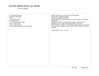 Carrés blond-brun ou divan
               Si on s'y mettait




1/3 de tasse de beurre                       Défaire le beurre en crème avec de la cassonade.
1 tasse de cassonade                         Ajouter l'œuf légèrement battu.
1 œuf                                        Bien battre, ajouter la vanille.
1 c. à thé de vanille                        Ajouter la farine, la poudre à pâte, le sel et le soda à la première
1 tasse de farine                            préparation.
½ c. à thé de poudre à pâte                  Ajouter le chocolat et on peut aussi mettre 1 tasse de noix
¼ de c. à thé de sel                         hachées et une ½ tasse de dattes hachées si l'on veut.
¼ de c. à thé de soda                        Bien mélanger, brasser à la fourchette et verser dans un moule de
2/3 de tasse de chocolat au lait (chipits)   9 pcs. par 9 pcs. graissé. Cuire au four à 350° F pendant 18 à 20
                                             minutes.

                                             Audrey-Anne B. Roy - 12 ans.




                                                                                 ID 448            Page 100
 