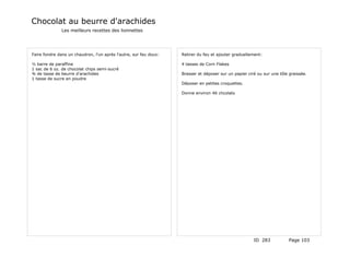 Chocolat au beurre d'arachides
               Les meilleurs recettes des lionnettes




Faire fondre dans un chaudron, l'un après l'autre, sur feu doux:   Retirer du feu et ajouter graduellement:

½ barre de paraffine                                               4 tasses de Corn Flakes
1 sac de 6 oz. de chocolat chips semi-sucré
¾ de tasse de beurre d'arachides                                   Brasser et déposer sur un papier ciré ou sur une tôle graissée.
1 tasse de sucre en poudre
                                                                   Déposer en petites croquettes.

                                                                   Donne environ 46 chcolats




                                                                                                       ID 283            Page 103
 