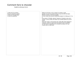 Comment faire le chocolat
              Angélina Labrecque-Caron




1 boîte de lait carnation                Mettre le lait dans un bol: ajouter la vanille au goût
Sucre en poudre et vanille               Ajouter du sucre en poudre jusqu'à ce que se soit très épais.
1 boîte de chocolat Baker                Étendre comme on fait avec la pâte
½ barre de paraffine                     Si vous voulez des saveurs différentes séparer le mélange en 2 ou
                                         3
                                         Pour saveur à l'érable, ajouter l'essence à l'érable au lieu de la
                                         vanille: si vous voulez une saveur aux cerises ajouter du jus de
                                         cerise
                                         Faire des carrés ou des boules avec cette pâte assez épaisse et
                                         l'essence, mettre au froid avant de plonger dans la paraffine
                                         On fait fondre la paraffine et le chocolat au dessus de l'eau
                                         chaude dans un petit plat.




                                                                            ID 99             Page 104
 
