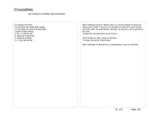 Crocodiles
              Les meilleurs recettes des lionnettes




2½ tasses de farine                                   Bien mélanger le tout. Mettre dans un moule graissé et fariné et
1¼ de tasse de cassonade tassée                       faire cuire à 350° F environ 25 minutes ou jusqu'à ce que le tout
1/3 de tasse de beurre d'arachides                    soit bien doré. Ensuite laisser refroidir, et recouvrir de la garniture
1 jaune d'œuf battus                                  qui suit:
¼ de c. à thé de sel                                  1 tasse de chocolat semi-sucré (6 oz.)
¼ tasse de margarine
½ tasse de graisse                                    Faire fondre au bain-marie et ajouter:
1 c. à thé de vanille                                 ½ tasse de beurre d'arachides

                                                      Bien mélanger et étendre sur la préparation cuite et refroidie.




                                                                                            ID 272             Page 105
 