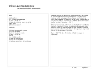 Délice aux framboises
              Les meilleurs recettes des lionnettes




Base:                                                 Mélanger dans un bol la farine, la poudre à pâte et le sel. Couper
                                                      la graisse végétale dans les ingrédients secs jusqu'à ce que le
1 1/3 de farine                                       mélange soit de texture granuleuse. Ajouter l'œuf battu et le
½ c. à thé de poudre à pâte                           sucre, bien mélanger en se servant de ses mains. Presser dans un
¼ de c. à thé de sel                                  moule carré de 9 pcs graissé. Cuire à 425° F, 10 minutes. Retirer
½ tasse de graisse ou beurre en partie                du four et réduire la chaleur à 350° F.
1 œuf battu
1/3 de tasse de sucre                                 Mélanger la cassonade, la farine, la poudre à pâte et le sel. Battre
                                                      les œufs, Y ajouter à la cuiller le mélange de la cassonade et de
Garniture:                                            farine, la vanille, la noix de coco et les noix. Étendre la confiture
                                                      sur la base partiellement cuite. Couvrir de la garniture en prenant
1½ tasse de cassonade pressée                         soin de ne pas déranger la confiture.
2 c. à thé de farine
1 c. à thé de poudre à pâte                           Cuire à 350° F de 22 à 25 minutes. Refroidir et couper en
½ de c. à thé de sel                                  rectangles.
2 œufs
½ c. à thé de vanille
½ tasse de noix de coco
½ tasse de noix hachées
¼ de tasse de confiture de framboises




                                                                                           ID 266             Page 106
 