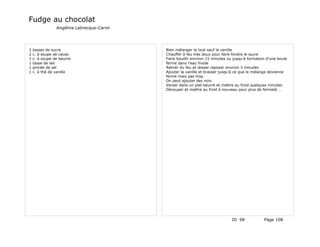 Fudge au chocolat
                Angélina Labrecque-Caron




2   tasses de sucre                        Bien mélanger le tout sauf la vanille
2   c. à soupe de cacao                    Chauffer à feu très doux pour faire fondre le sucre
1   c. à soupe de beurre                   Faire bouillir environ 15 minutes ou jusqu'à formation d'une boule
1   tasse de lait                          ferme dans l'eau froide
1   pincée de sel                          Retirer du feu et laisser reposer environ 3 minutes
1   c. à thé de vanille                    Ajouter la vanille et brasser jusqu'à ce que le mélange devienne
                                           ferme mais pas trop.
                                           On peut ajouter des noix
                                           Verser dans un plat beurré et mettre au froid quelques minutes
                                           Découper et mettre au froid à nouveau pour plus de fermeté …




                                                                               ID 98            Page 108
 