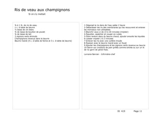Ris de veau aux champignons
               Si on s'y mettait




¾ à 1 lb. de ris de veau                                          1-Dégorgé le ris dans de l'eau salée 1 heure
1 c. à table de beurre                                            2-Débarasser les ris des membranes qui les recouvrent et enlever
½ tasse de vin blanc                                              les morceaux non utilisables.
¾ de tasse de bouillon de poulet                                  3-Blanchir ceux-ci de 15 à 20 minutes (mijoter)
¾ de tasse de lait                                                4-Égoutter, assécher et couper en cubes
3 oignons verts émincés                                           5-Faire revenir dans du beurre chaud, ajouter ensuite les liquides
Champignons revenus dans le beurre                                6-Laisser mijoter 2 à 3 minutes
Beurre manié (4 c. à table de farine et 3 c. à table de beurre)   7-Enlever les ris avec une cuillère trouée
                                                                  8-Épaissir avec le beurre manié avec un fouet
                                                                  9-Ajouter les champignons et les oignons verts revenus au beurre
                                                                  10-Servir sur croûtons de pain grillés comme entrée ou sur un lit
                                                                  de riz garni de persil frais.

                                                                  Lorraine Bernier - Infirmière-chef




                                                                                                       ID 419          Page 11
 