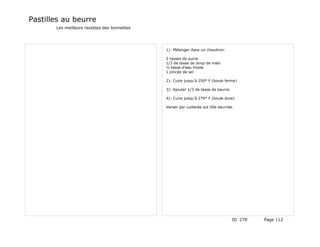Pastilles au beurre
       Les meilleurs recettes des lionnettes




                                               1): Mélanger dans un chaudron:

                                               2 tasses de sucre
                                               1/3 de tasse de sirop de maïs
                                               ½ tasse d'eau froide
                                               1 pincée de sel

                                               2): Cuire jusqu'à 250° F (boule ferme)

                                               3): Ajouter 1/3 de tasse de beurre

                                               4): Cuire jusqu'à 270° F (boule dure)

                                               Verser par cuillerée sut tôle beurrée.




                                                                                    ID 278   Page 112
 