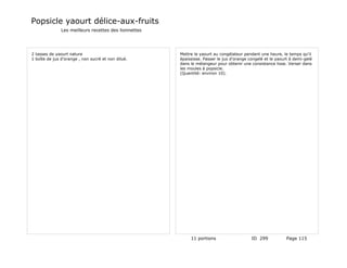 Popsicle yaourt délice-aux-fruits
               Les meilleurs recettes des lionnettes




2 tasses de yaourt nature                              Mettre le yaourt au congélateur pendant une heure, le temps qu'il
1 boîte de jus d'orange , non sucré et non dilué.      épaississe. Passer le jus d'orange congelé et le yaourt à demi-gelé
                                                       dans le mélangeur pour obtenir une consistance lisse. Verser dans
                                                       les moules à popsicle.
                                                       (Quantité: environ 10).




                                                            11 portions                    ID 299            Page 115
 