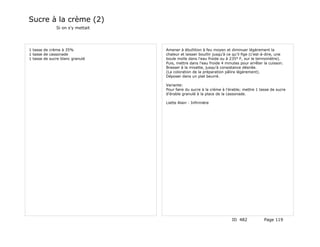 Sucre à la crème (2)
              Si on s'y mettait




1 tasse de crème à 35%            Amener à ébullition à feu moyen et diminuer légèrement la
1 tasse de cassonade              chaleur et laisser bouillir jusqu'à ce qu'il fige (c'est-à-dire, une
1 tasse de sucre blanc granulé    boule molle dans l'eau froide ou à 235° F, sur le termomètre).
                                  Puis, mettre dans l'eau froide 4 minutes pour arrêter la cuisson.
                                  Brasser à la mixette, jusqu'à consistance désirée.
                                  (La coloration de la préparation pâlira légèrement).
                                  Déposer dans un plat beurré.

                                  Variante:
                                  Pour faire du sucre à la crème à l'érable; mettre 1 tasse de sucre
                                  d'érable granulé à la place de la cassonade.

                                  Liette Alain - Infirmière




                                                                        ID 482            Page 119
 