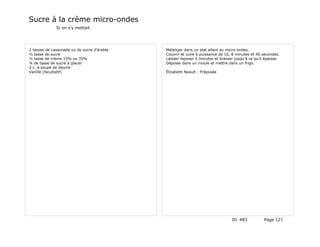 Sucre à la crème micro-ondes
              Si on s'y mettait




2 tasses de cassonade ou de sucre d'érable   Mélanger dans un plat allant au micro-ondes.
½ tasse de sucre                             Couvrir et cuire à puissance de 10, 8 minutes et 40 secondes.
½ tasse de crème 15% ou 35%                  Laisser reposer 5 minutes et brasser jusqu'à ce qu'il épaisse.
¼ de tasse de sucre à glacer                 Déposer dans un moule et mettre dans un frigo.
2 c. à soupe de beurre
Vanille (facultatif)                         Élizabeth Neault - Préposée




                                                                                 ID 483           Page 121
 
