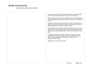 Gelée de pommes
      Les meilleurs recettes des lionnettes




                                              Vous pouvez la faire avec des pommes entières ou encore après
                                              avoir fait votre compote, garder les cœurs et les pelures.

                                              Mettre pelures et cœurs de pommes dans une marmite et ajouter
                                              de l'eau à égalité. Faire bouillir environ 1 heure pour 10 tasses de
                                              pelures.

                                              Prendre un plat assez profond, étendre un linge à la grandeur et
                                              vider votre marmite. Ajouter le linge comme pour faire un sac et
                                              laisser égoutter une nuit sans peser sur le sac.

                                              Remettre votre liquide dans la marmite et faire bouillir 5 minutes
                                              par tasse de liquide (5 tasses par 5 minutes) en y ajoutant ¾ de
                                              tasse de sucre par tasse de liquide. Verser directement dans des
                                              pots.

                                              Si après 6 heures dans les pots, la gelée n'est pas prise, vous
                                              pouvez la faire bouillir à nouveau environ 15 minutes. (Bouillir
                                              dans le sens au moment où le bouillon commence et non
                                              lorsqu'on allume le feu).

                                              Délicieux avec le porc et les rôties.




                                                                                      ID 293         Page 125
 