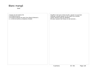 Blanc mangé
              Isola




2 tasses de lait écrèmé 2%                            Chauffer le lait sans le faire bouillir, ajouter le sucre bien
¼ de tasse de sucre                                   mélanger, ensuite ajouter le corn starch et la vanille.
¼ de tasse de fécule de maïs (Corn Starch) Benson's   Laisser refroidir avant de réfrigérer.
1 c. à thé de Vanille ou d'essence d'érable           Ont peut rajouter des fraises ou des bananes …




                                                           4 portions                        ID 591             Page 128
 