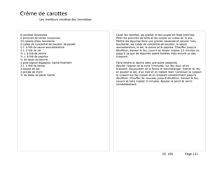 Crème de carottes
              Les meilleurs recettes des lionnettes




6 carottes moyennes                                   Laver les carottes, les gratter et les couper en fines tranches.
2 pommes de terres moyennes                           Peler les pommes de terre et les couper en cubes de ½ pcs.
1½ tasses d'eau bouillante                            Mettre les légumes dans une grande casserole et ajouter l'eau
2 cubes de concentré de bouillon de poulet            bouillante, les cubes de concentré de bouillon, la sauce
1 c. à thé de sauce worcestershire                    worcestershire, le sel, le poivre et le paprika. Chauffer jusqu'à
1 c. à thé de sel                                     ébullition, baisser le feu, couvrir et laisser mijoter 15 minutes ou
¼ c. à thé de poivre                                  jusqu'à ce que les légumes soient tendres mais encore un peu
½ c. à thé de paprika                                 croquant.
¼ de tasse de beurre
1 gros oignon espagnol, haché finement                Faire fondre le beurre dans une autre casserole.
3 c. à thé de farine                                  Ajouter l'oignon et le cuire 3 minutes, sur feu doux et en
3 tasses de lait                                      brassant. Saupoudrer de la farine et bienmélanger. Retirer du feu
1 pincée de thym                                      et ajouter le lait, d'un trait et en mêlant bien. Continuer la cuisson
¼ de tasse de persil haché                            la cuisson sur feu moyen et en brassant constamment jusqu'à
                                                      ébullition. Chauffer de nouveau jusqu'à ébullition, baisser le feu,
                                                      couvrir et faire mijoter 5 minutes. Ajouter le persil et servir
                                                      immédiatement.




                                                                                           ID 105             Page 131
 