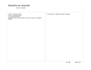 Ganache au chocolat
               Si on s'y mettait




125 ml. de crème à 35%                                              Yvan Samson - Pédiatre Hémato Oncologue
150 gr. de chocolat amer
3 c. à soupe de beurre
Mélanger le tout et faire fondre à feu doux. Verser sur le gâteau
refroidi.




                                                                                                    ID 466    Page 134
 