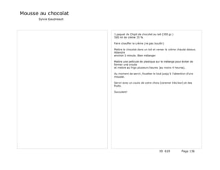 Mousse au chocolat
      Sylvie Gaudreault




                          1 paquet de Chipit de chocolat au lait (300 gr.)
                          500 ml de crème 35 %

                          Faire chauffer la crème (ne pas bouillir)

                          Mettre le chocolat dans un bol et verser la crème chaude dessus.
                          Attendre
                          environ 1 minute. Bien mélanger

                          Mettre une pellicule de plastique sur le mélange pour éviter de
                          former une croute
                          et mettre au frigo plusieurs heures (au moins 4 heures).

                          Au moment de servir, fouetter le tout jusqu’à l’obtention d’une
                          mousse.

                          Servir avec un coulis de votre choix (caramel très bon) et des
                          fruits.

                          Succulent!




                                                               ID 619          Page 136
 