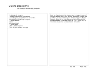 Quiche alsacienne
              Les meilleurs recettes des lionnettes




3 c. à soupe de margarine                             Dorer les champignons et les oignons dans la margarine environ 5
1 tasse de champignons frais tranchés                 minutes. Déposer dans le fond de tarte. Mélanger le fromage râpé
1 tasse d'oignons, coupés finement en tranches        et la farine, en recouvrir les oignons et les champignons. Battre
¾ de tasse de fromage râpé mozarella                  les œufs, ajouter le lait et les assaisonnements. Verser sur les
1 c. à thé de farine                                  autres ingrédients. Cuite dans un four de 375° F durant 40 à 50
2 œufs                                                minutes ou jousqu'à ce que la quiche soit bien dorée.
¾ de tasse de lait
1 c. à thé de sel
1/8 de c. à thé de poivre
1 fond de tarte de 9 pcs. non cuite




                                                                                         ID 309           Page 145
 