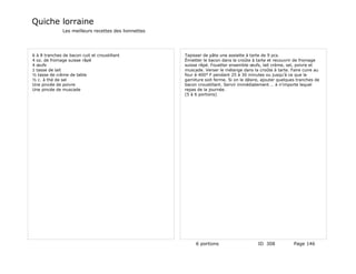 Quiche lorraine
               Les meilleurs recettes des lionnettes




6 à 8 tranches de bacon cuit et croustillant           Tapisser de pâte une assiette à tarte de 9 pcs.
4 oz. de fromage suisse râpé                           Émietter le bacon dans la croûte à tarte et recouvrir de fromage
4 œufs                                                 suisse râpé. Fouetter ensemble œufs, lait crème, sel, poivre et
1 tasse de lait                                        muscade. Verser le mélange dans la croûte à tarte. Faire cuire au
½ tasse de crème de table                              four à 400° F pendant 25 à 30 minutes ou jusqu'à ce que la
½ c. à thé de sel                                      garniture soit ferme. Si on le désire, ajouter quelques tranches de
Une pincée de poivre                                   bacon croustillant. Servir immédiatement … à n'importe lequel
Une pincée de muscade                                  repas de la journée.
                                                       (5 à 6 portions)




                                                            6 portions                     ID 308            Page 146
 