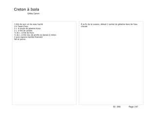 Creton à Isola
               Gilles Caron




1 Kilo de porc où de veau haché                    À la fin de la cuisson, délayé 1 sachet de gélatine dans de l'eau
1½ Tasse d'eau                                     chaude
2 c. à soupe de gélatine Knox
2 c. à thé de canelle
½ de c. à thé de thym
½ de c. à thé clou de girofle où épices à creton
2 gros oignons hachés finement
Sel et poivre




                                                                                        ID 590            Page 147
 