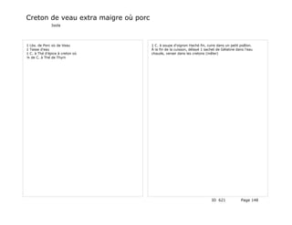 Creton de veau extra maigre où porc
              Isola




1 Lbs. de Porc où de Veau             1 C. à soupe d'oignon Haché fin, cuire dans un petit poêlon.
1 Tasse d'eau                         À la fin de la cuisson, délayé 1 sachet de Gélatine dans l'eau
1 C. à Thé d'épice à creton où        chaude, verser dans les cretons (mêler)
¼ de C. à Thé de Thym




                                                                          ID 621            Page 148
 