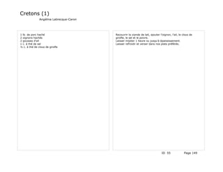 Cretons (1)
               Angélina Labrecque-Caron




1 lb. de porc haché                       Recouvrir la viande de lait, ajouter l'oignon, l'ail, le clous de
2 oignons hachés                          girofle, le sel et le poivre.
2 gousses d'ail                           Laisser mijoter 1 heure ou jusqu'à épaississement.
1 c. à thé de sel                         Laisser refroidir et verser dans nos plats préférés.
½ c. à thé de clous de girofle




                                                                                 ID 55              Page 149
 